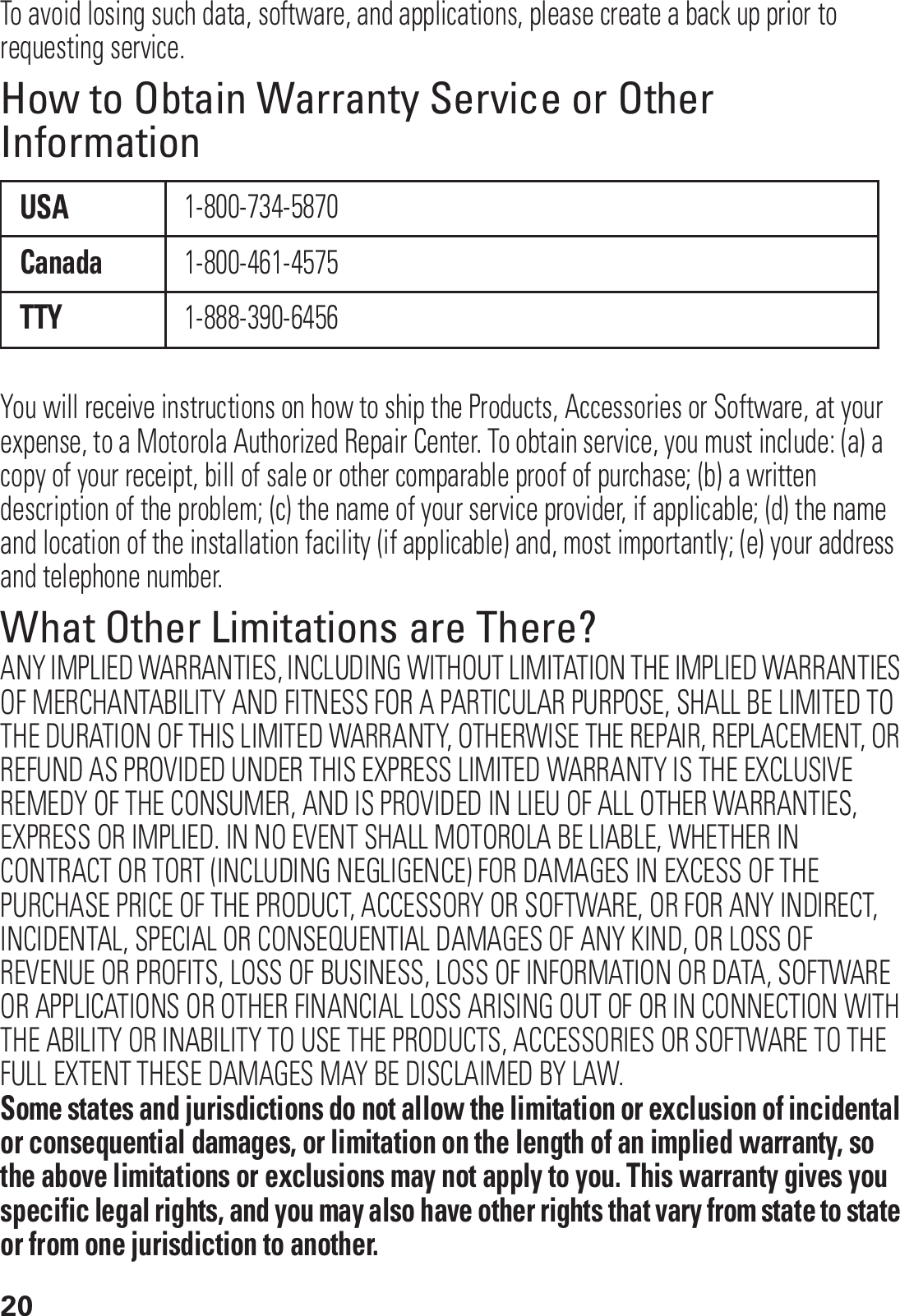 20To avoid losing such data, software, and applications, please create a back up prior to requesting service.How to Obtain Warranty Service or Other InformationYou will receive instructions on how to ship the Products, Accessories or Software, at your expense, to a Motorola Authorized Repair Center. To obtain service, you must include: (a) a copy of your receipt, bill of sale or other comparable proof of purchase; (b) a written description of the problem; (c) the name of your service provider, if applicable; (d) the name and location of the installation facility (if applicable) and, most importantly; (e) your address and telephone number.What Other Limitations are There?ANY IMPLIED WARRANTIES, INCLUDING WITHOUT LIMITATION THE IMPLIED WARRANTIES OF MERCHANTABILITY AND FITNESS FOR A PARTICULAR PURPOSE, SHALL BE LIMITED TO THE DURATION OF THIS LIMITED WARRANTY, OTHERWISE THE REPAIR, REPLACEMENT, OR REFUND AS PROVIDED UNDER THIS EXPRESS LIMITED WARRANTY IS THE EXCLUSIVE REMEDY OF THE CONSUMER, AND IS PROVIDED IN LIEU OF ALL OTHER WARRANTIES, EXPRESS OR IMPLIED. IN NO EVENT SHALL MOTOROLA BE LIABLE, WHETHER IN CONTRACT OR TORT (INCLUDING NEGLIGENCE) FOR DAMAGES IN EXCESS OF THE PURCHASE PRICE OF THE PRODUCT, ACCESSORY OR SOFTWARE, OR FOR ANY INDIRECT, INCIDENTAL, SPECIAL OR CONSEQUENTIAL DAMAGES OF ANY KIND, OR LOSS OF REVENUE OR PROFITS, LOSS OF BUSINESS, LOSS OF INFORMATION OR DATA, SOFTWARE OR APPLICATIONS OR OTHER FINANCIAL LOSS ARISING OUT OF OR IN CONNECTION WITH THE ABILITY OR INABILITY TO USE THE PRODUCTS, ACCESSORIES OR SOFTWARE TO THE FULL EXTENT THESE DAMAGES MAY BE DISCLAIMED BY LAW.Some states and jurisdictions do not allow the limitation or exclusion of incidental or consequential damages, or limitation on the length of an implied warranty, so the above limitations or exclusions may not apply to you. This warranty gives you specific legal rights, and you may also have other rights that vary from state to state or from one jurisdiction to another.USA1-800-734-5870Canada1-800-461-4575TTY1-888-390-6456