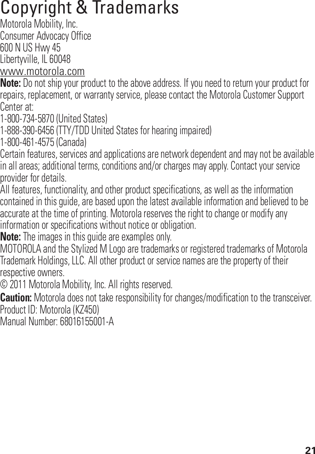 21 Copyright &amp; TrademarksMotorola Mobility, Inc.Consumer Advocacy Office600 N US Hwy 45Libertyville, IL 60048www.motorola.comNote: Do not ship your product to the above address. If you need to return your product for repairs, replacement, or warranty service, please contact the Motorola Customer Support Center at:1-800-734-5870 (United States)1-888-390-6456 (TTY/TDD United States for hearing impaired)1-800-461-4575 (Canada)Certain features, services and applications are network dependent and may not be available in all areas; additional terms, conditions and/or charges may apply. Contact your service provider for details.All features, functionality, and other product specifications, as well as the information contained in this guide, are based upon the latest available information and believed to be accurate at the time of printing. Motorola reserves the right to change or modify any information or specifications without notice or obligation.Note: The images in this guide are examples only.MOTOROLA and the Stylized M Logo are trademarks or registered trademarks of Motorola Trademark Holdings, LLC. All other product or service names are the property of their respective owners.© 2011 Motorola Mobility, Inc. All rights reserved.Caution: Motorola does not take responsibility for changes/modification to the transceiver.Product ID: Motorola (KZ450)Manual Number: 68016155001-A