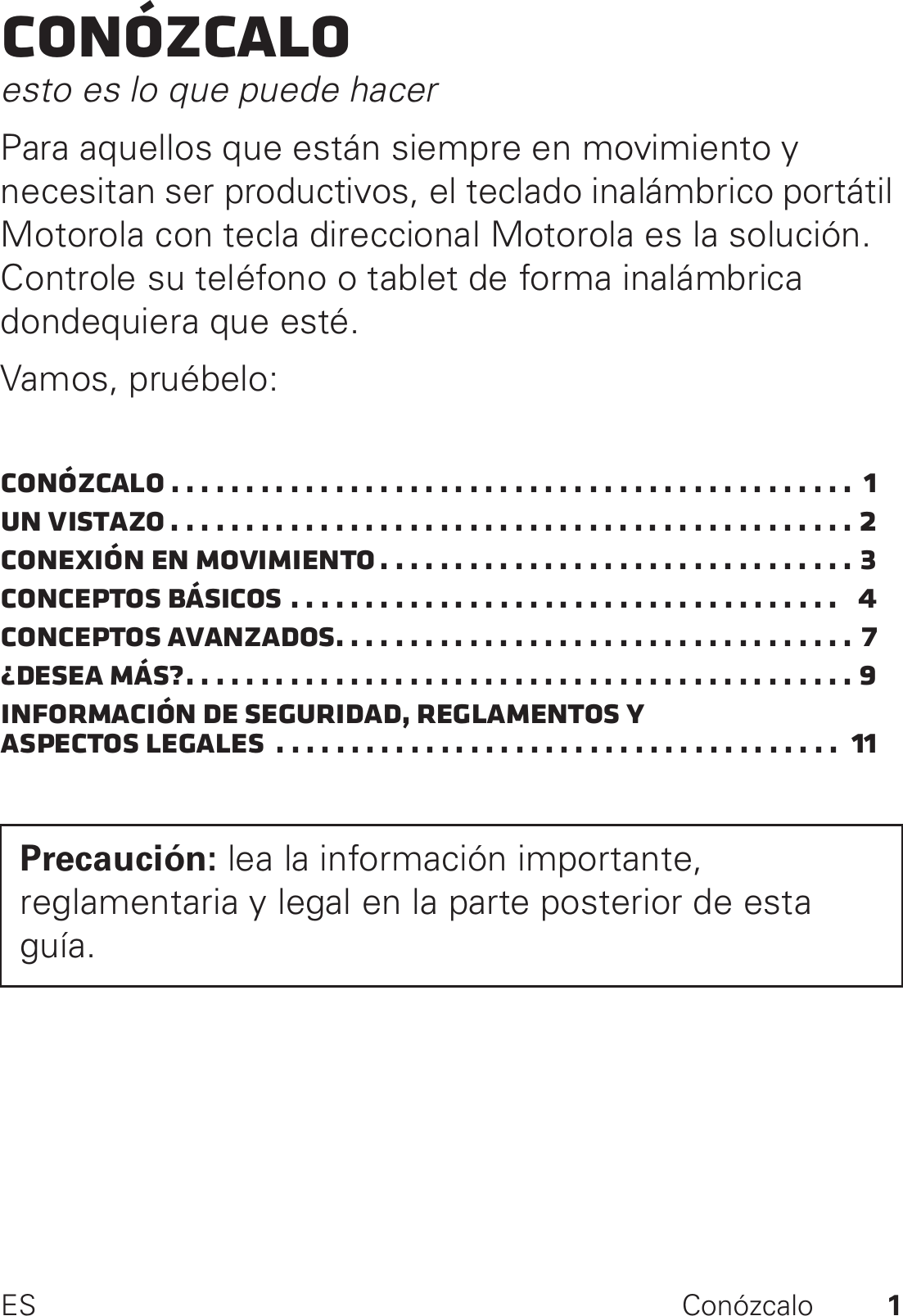 1ES ConózcaloConózcaloesto es lo que puede hacerPara aquellos que están siempre en movimiento y necesitan ser productivos, el teclado inalámbrico portátil Motorola con tecla direccional Motorola es la solución. Controle su teléfono o tablet de forma inalámbrica dondequiera que esté.Vamos, pruébelo:Conózcalo . . . . . . . . . . . . . . . . . . . . . . . . . . . . . . . . . . . . . . . . . . . . . .  1Un vistazo . . . . . . . . . . . . . . . . . . . . . . . . . . . . . . . . . . . . . . . . . . . . . . 2Conexión en movimiento . . . . . . . . . . . . . . . . . . . . . . . . . . . . . . . . 3Conceptos básicos . . . . . . . . . . . . . . . . . . . . . . . . . . . . . . . . . . . . .   4Conceptos avanzados. . . . . . . . . . . . . . . . . . . . . . . . . . . . . . . . . . . 7¿Desea más?. . . . . . . . . . . . . . . . . . . . . . . . . . . . . . . . . . . . . . . . . . . . . 9Información de seguridad, reglamentos y aspectos legales  . . . . . . . . . . . . . . . . . . . . . . . . . . . . . . . . . . . . . .  11Precaución: lea la información importante, reglamentaria y legal en la parte posterior de esta guía.