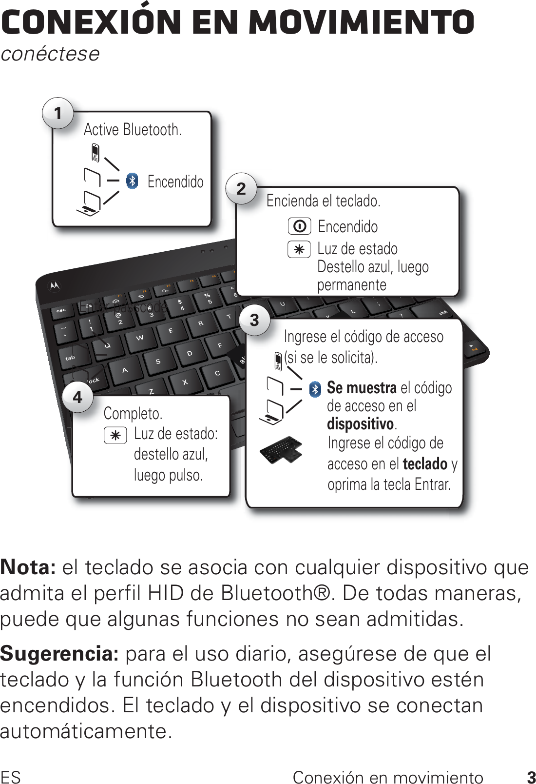 3ES Conexión en movimientoConexión en movimientoconécteseNota: el teclado se asocia con cualquier dispositivo que admita el perfil HID de Bluetooth®. De todas maneras, puede que algunas funciones no sean admitidas.Sugerencia: para el uso diario, asegúrese de que el teclado y la función Bluetooth del dispositivo estén encendidos. El teclado y el dispositivo se conectan automáticamente.Active Bluetooth.A12Luz de estadoDestello azul, luego permanenteEncienda el teclado.EncendidoEncendidoEnter passcode. 3Se muestra el código de acceso en el dispositivo.Ingrese el código de acceso (si se le solicita).Ingrese el código de acceso en el teclado y oprima la tecla Entrar.Completo.C4Luz de estado: destello azul,luego pulso.