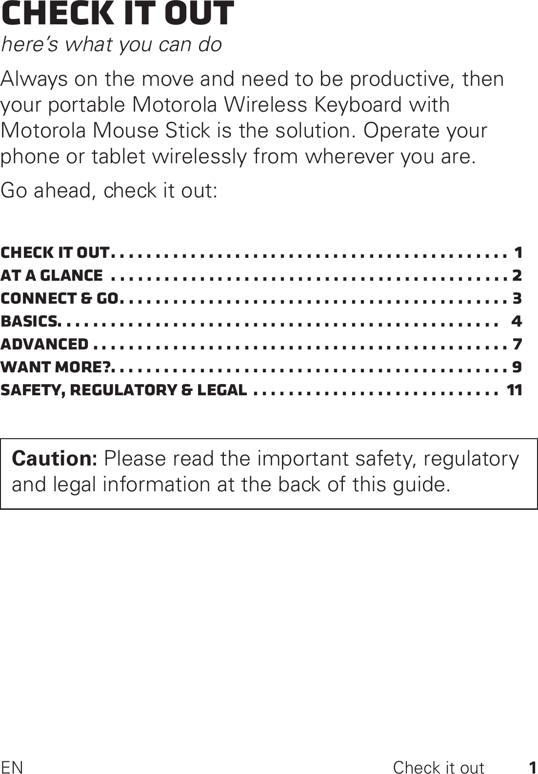 1EN Check it outCheck it outhere’s what you can doAlways on the move and need to be productive, then your portable Motorola Wireless Keyboard with Motorola Mouse Stick is the solution. Operate your phone or tablet wirelessly from wherever you are.Go ahead, check it out:Check it out. . . . . . . . . . . . . . . . . . . . . . . . . . . . . . . . . . . . . . . . . . . . .  1At a glance  . . . . . . . . . . . . . . . . . . . . . . . . . . . . . . . . . . . . . . . . . . . . . 2Connect &amp; go. . . . . . . . . . . . . . . . . . . . . . . . . . . . . . . . . . . . . . . . . . . . 3Basics. . . . . . . . . . . . . . . . . . . . . . . . . . . . . . . . . . . . . . . . . . . . . . . . . .   4Advanced . . . . . . . . . . . . . . . . . . . . . . . . . . . . . . . . . . . . . . . . . . . . . . . 7Want more?. . . . . . . . . . . . . . . . . . . . . . . . . . . . . . . . . . . . . . . . . . . . . 9Safety, Regulatory &amp; Legal . . . . . . . . . . . . . . . . . . . . . . . . . . . .  11Caution: Please read the important safety, regulatory and legal information at the back of this guide.