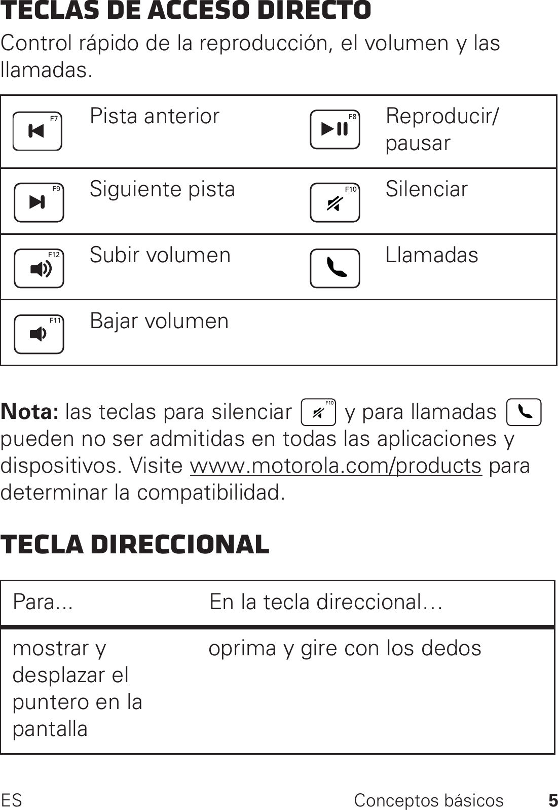 5ES Conceptos básicosTeclas de acceso directoControl rápido de la reproducción, el volumen y las llamadas.Nota: las teclas para silenciar   y para llamadas   pueden no ser admitidas en todas las aplicaciones y dispositivos. Visite www.motorola.com/products para determinar la compatibilidad.Tecla direccionalPista anterior Reproducir/pausarSiguiente pista SilenciarSubir volumen LlamadasBajar volumenPara... En la tecla direccional…mostrar y desplazar el puntero en la pantallaoprima y gire con los dedos