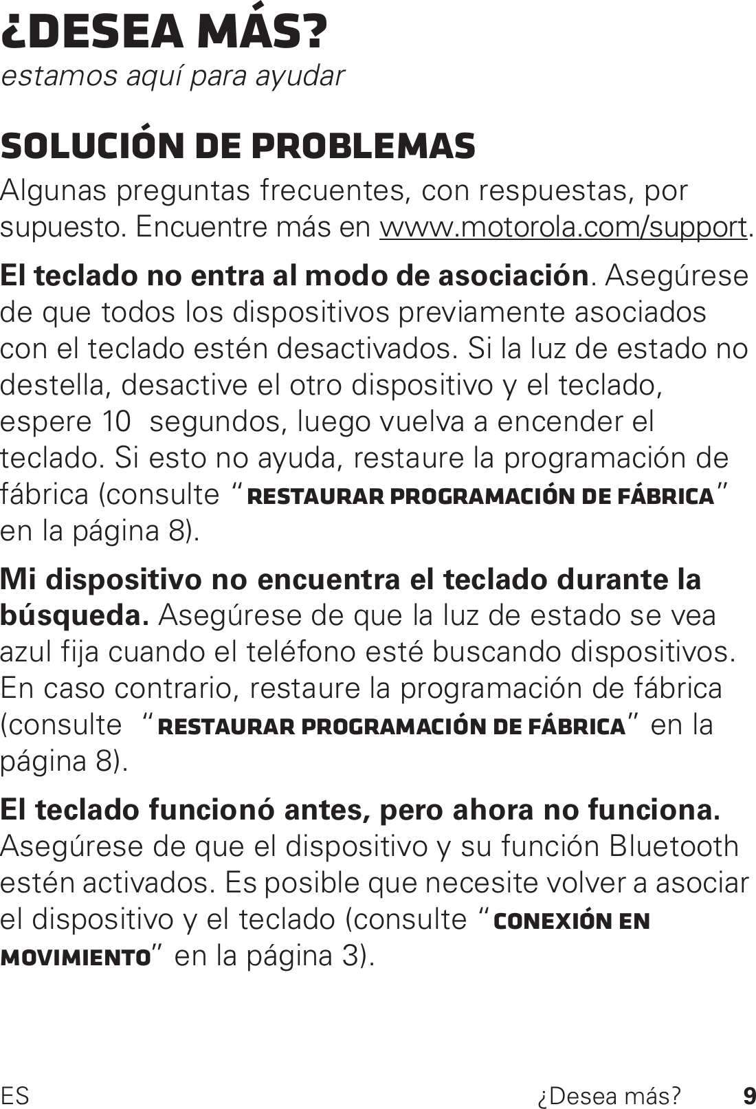 9ES ¿Desea más?¿Desea más?estamos aquí para ayudarSolución de problemasAlgunas preguntas frecuentes, con respuestas, por supuesto. Encuentre más en www.motorola.com/support.El teclado no entra al modo de asociación. Asegúrese de que todos los dispositivos previamente asociados con el teclado estén desactivados. Si la luz de estado no destella, desactive el otro dispositivo y el teclado, espere 10  segundos, luego vuelva a encender el teclado. Si esto no ayuda, restaure la programación de fábrica (consulte “Restaurar programación de fábrica” en la página 8).Mi dispositivo no encuentra el teclado durante la búsqueda. Asegúrese de que la luz de estado se vea azul fija cuando el teléfono esté buscando dispositivos. En caso contrario, restaure la programación de fábrica (consulte  “Restaurar programación de fábrica” en la página 8).El teclado funcionó antes, pero ahora no funciona. Asegúrese de que el dispositivo y su función Bluetooth estén activados. Es posible que necesite volver a asociar el dispositivo y el teclado (consulte “Conexión en movimiento” en la página 3).