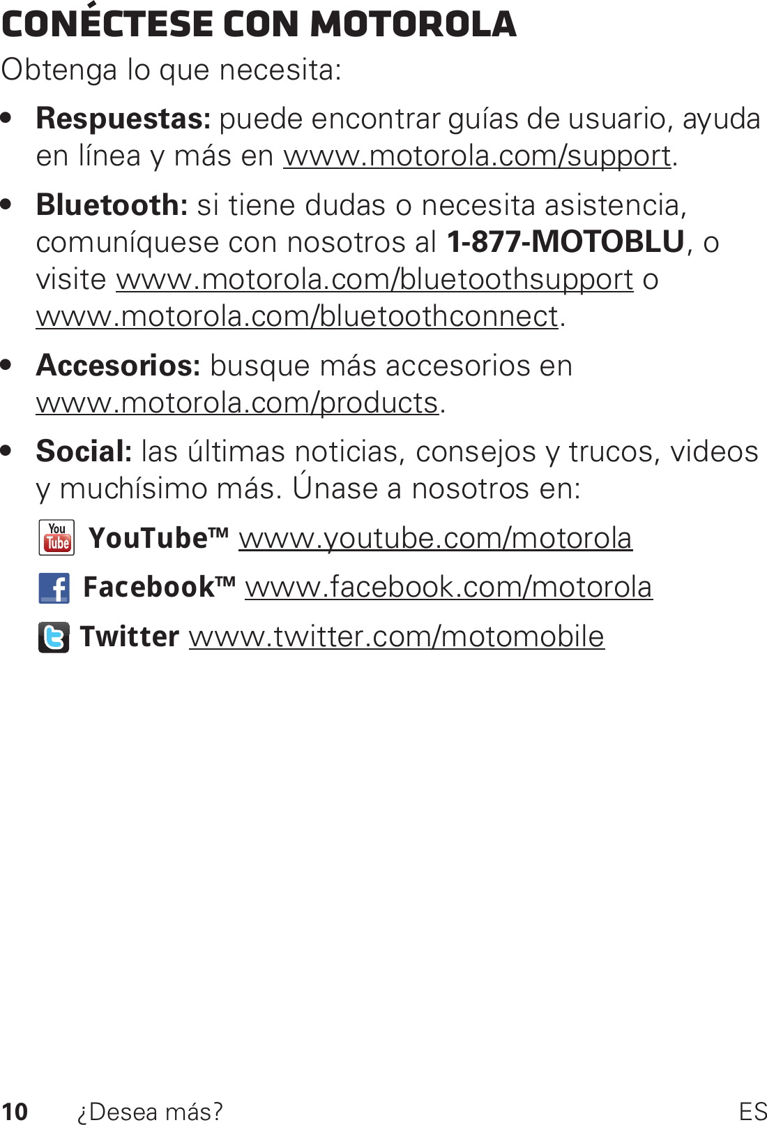 10 ¿Desea más? ESConéctese con MotorolaObtenga lo que necesita:• Respuestas: puede encontrar guías de usuario, ayuda en línea y más en www.motorola.com/support.• Bluetooth: si tiene dudas o necesita asistencia, comuníquese con nosotros al 1-877-MOTOBLU, o visite www.motorola.com/bluetoothsupport o www.motorola.com/bluetoothconnect.• Accesorios: busque más accesorios en www.motorola.com/products.•Social: las últimas noticias, consejos y trucos, videos y muchísimo más. Únase a nosotros en:YouTube™ www.youtube.com/motorolaFacebook™ www.facebook.com/motorolaTwitter www.twitter.com/motomobile