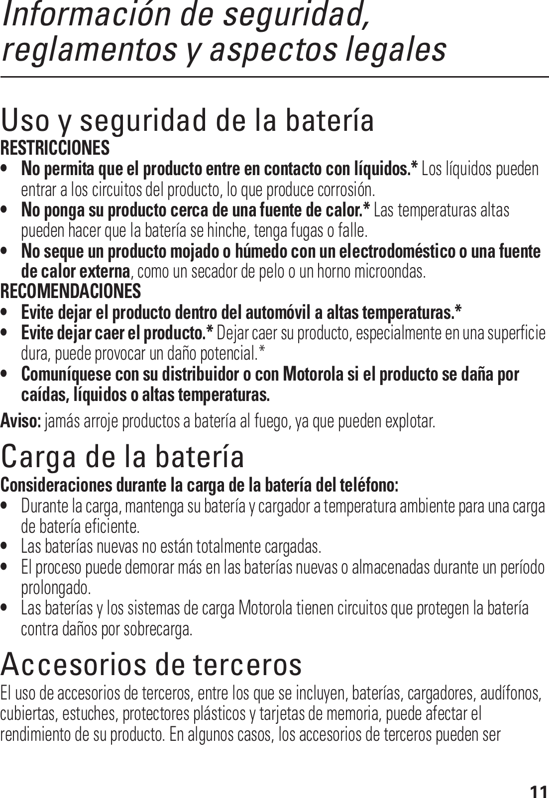 11Información de seguridad, reglamentos y aspectos legalesUso y seguridad de la bateríaRESTRICCIONES• No permita que el producto entre en contacto con líquidos.* Los líquidos pueden entrar a los circuitos del producto, lo que produce corrosión.• No ponga su producto cerca de una fuente de calor.* Las temperaturas altas pueden hacer que la batería se hinche, tenga fugas o falle.• No seque un producto mojado o húmedo con un electrodoméstico o una fuente de calor externa, como un secador de pelo o un horno microondas.RECOMENDACIONES• Evite dejar el producto dentro del automóvil a altas temperaturas.*• Evite dejar caer el producto.* Dejar caer su producto, especialmente en una superficie dura, puede provocar un daño potencial.*• Comuníquese con su distribuidor o con Motorola si el producto se daña por caídas, líquidos o altas temperaturas.Aviso: jamás arroje productos a batería al fuego, ya que pueden explotar.Carga de la bateríaCarga de la bateríaConsideraciones durante la carga de la batería del teléfono:•Durante la carga, mantenga su batería y cargador a temperatura ambiente para una carga de batería eficiente.•Las baterías nuevas no están totalmente cargadas.•El proceso puede demorar más en las baterías nuevas o almacenadas durante un período prolongado.•Las baterías y los sistemas de carga Motorola tienen circuitos que protegen la batería contra daños por sobrecarga.Accesorios de tercerosEl uso de accesorios de terceros, entre los que se incluyen, baterías, cargadores, audífonos, cubiertas, estuches, protectores plásticos y tarjetas de memoria, puede afectar el rendimiento de su producto. En algunos casos, los accesorios de terceros pueden ser 