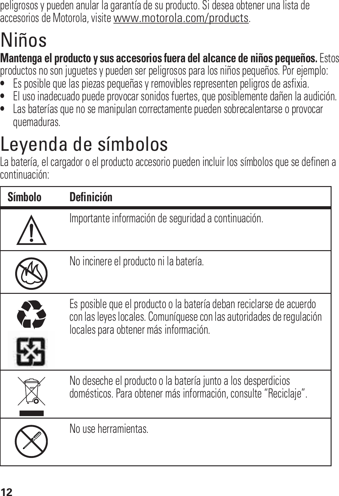 12peligrosos y pueden anular la garantía de su producto. Si desea obtener una lista de accesorios de Motorola, visite www.motorola.com/products.NiñosMantenga el producto y sus accesorios fuera del alcance de niños pequeños. Estos productos no son juguetes y pueden ser peligrosos para los niños pequeños. Por ejemplo:•Es posible que las piezas pequeñas y removibles representen peligros de asfixia.•El uso inadecuado puede provocar sonidos fuertes, que posiblemente dañen la audición.•Las baterías que no se manipulan correctamente pueden sobrecalentarse o provocar quemaduras.Leyenda de símbolosLa batería, el cargador o el producto accesorio pueden incluir los símbolos que se definen a continuación:Símbolo DefiniciónImportante información de seguridad a continuación.No incinere el producto ni la batería.Es posible que el producto o la batería deban reciclarse de acuerdo con las leyes locales. Comuníquese con las autoridades de regulación locales para obtener más información.No deseche el producto o la batería junto a los desperdicios domésticos. Para obtener más información, consulte “Reciclaje”.No use herramientas.032374o032376o032375o