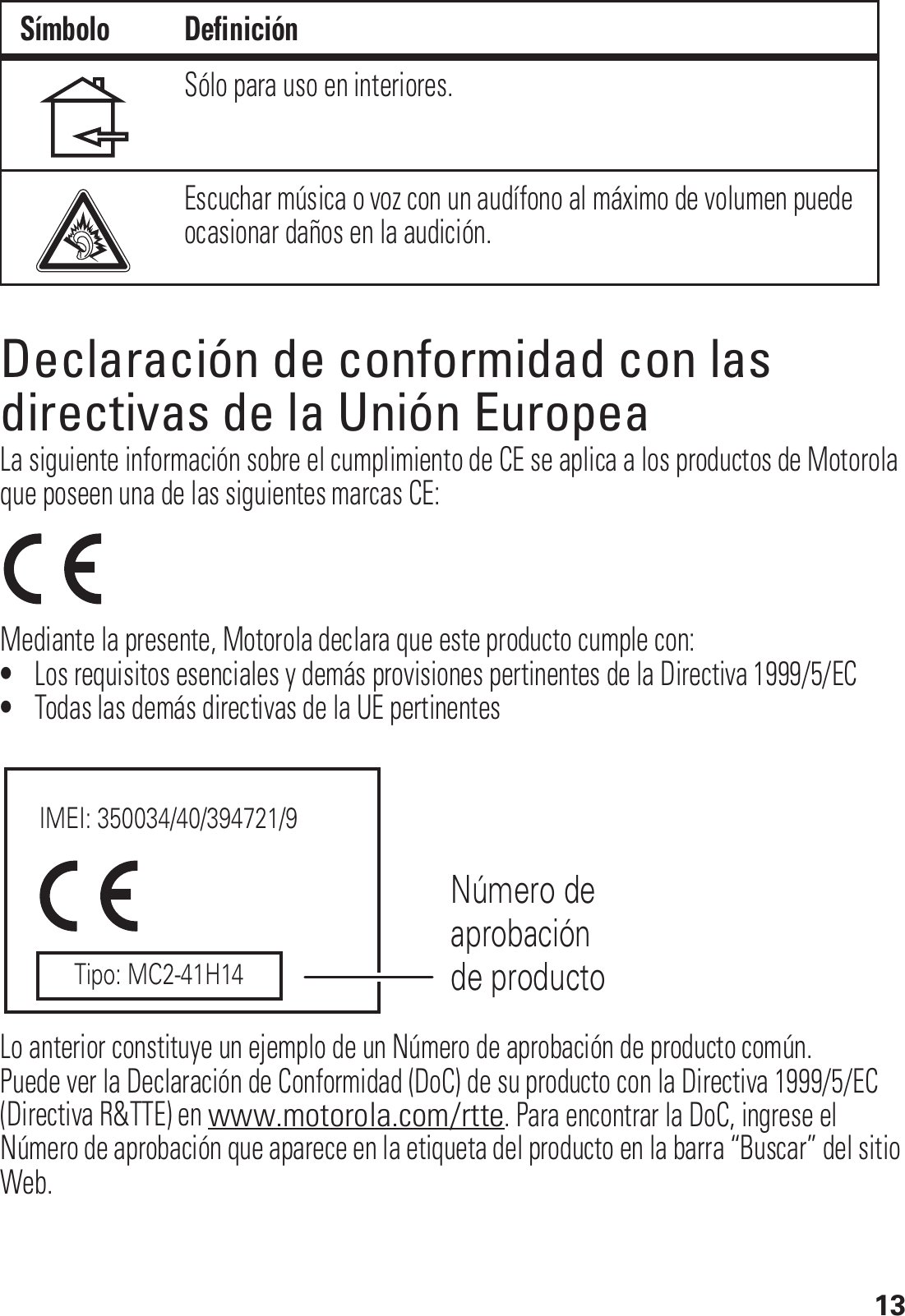 13Declaración de conformidad con las directivas de la Unión EuropeaConformidad con la UELa siguiente información sobre el cumplimiento de CE se aplica a los productos de Motorola que poseen una de las siguientes marcas CE:Mediante la presente, Motorola declara que este producto cumple con:•Los requisitos esenciales y demás provisiones pertinentes de la Directiva 1999/5/EC•Todas las demás directivas de la UE pertinentesLo anterior constituye un ejemplo de un Número de aprobación de producto común.Puede ver la Declaración de Conformidad (DoC) de su producto con la Directiva 1999/5/EC (Directiva R&amp;TTE) en www.motorola.com/rtte. Para encontrar la DoC, ingrese el Número de aprobación que aparece en la etiqueta del producto en la barra “Buscar” del sitio Web.Sólo para uso en interiores.Escuchar música o voz con un audífono al máximo de volumen puede ocasionar daños en la audición.Símbolo DefiniciónIMEI: 350034/40/394721/9Número de aprobación de productoTipo: MC2-41H14