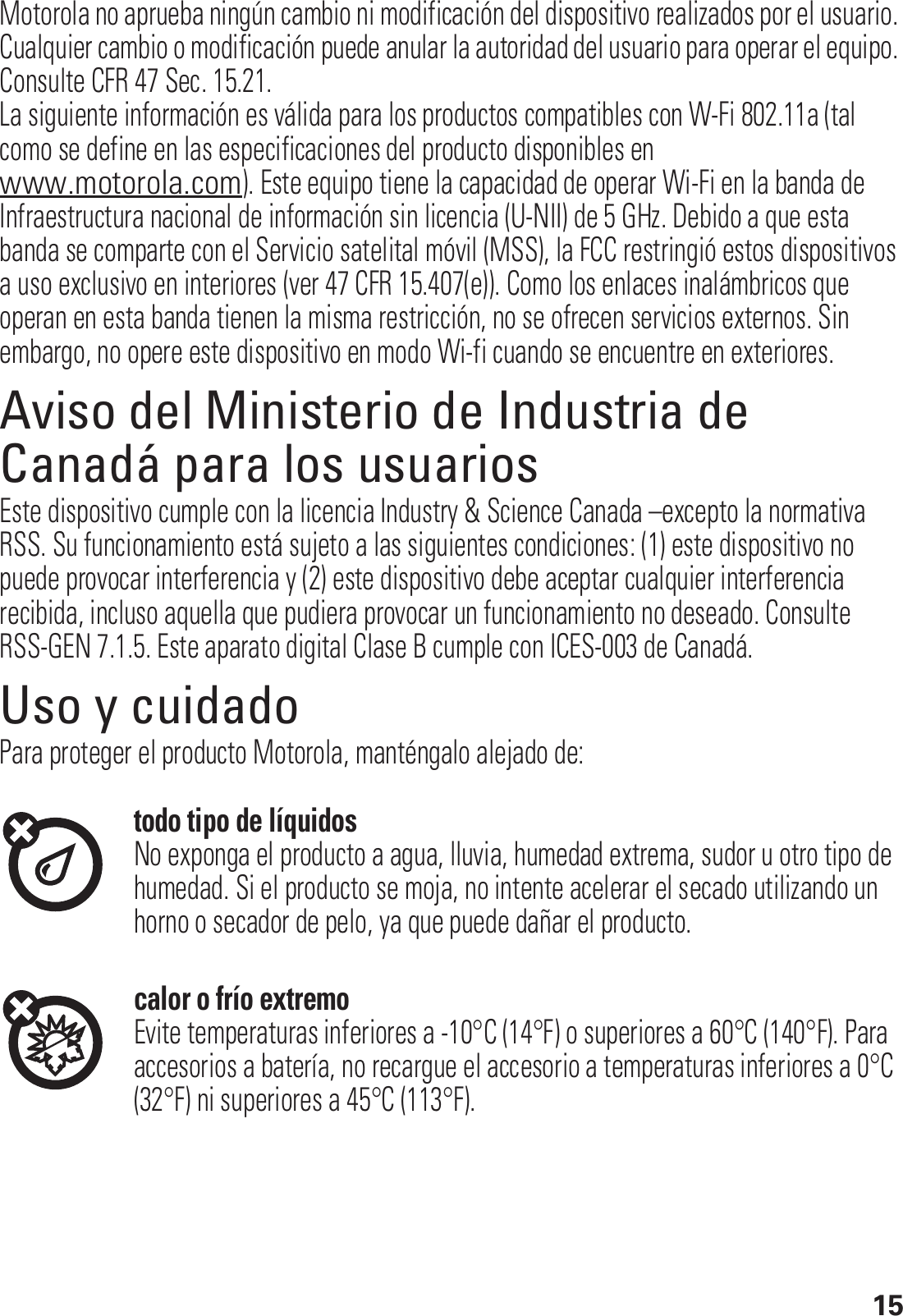 15Motorola no aprueba ningún cambio ni modificación del dispositivo realizados por el usuario. Cualquier cambio o modificación puede anular la autoridad del usuario para operar el equipo. Consulte CFR 47 Sec. 15.21.La siguiente información es válida para los productos compatibles con W-Fi 802.11a (tal como se define en las especificaciones del producto disponibles en www.motorola.com). Este equipo tiene la capacidad de operar Wi-Fi en la banda de Infraestructura nacional de información sin licencia (U-NII) de 5 GHz. Debido a que esta banda se comparte con el Servicio satelital móvil (MSS), la FCC restringió estos dispositivos a uso exclusivo en interiores (ver 47 CFR 15.407(e)). Como los enlaces inalámbricos que operan en esta banda tienen la misma restricción, no se ofrecen servicios externos. Sin embargo, no opere este dispositivo en modo Wi-fi cuando se encuentre en exteriores.Aviso del Ministerio de Industria de Canadá para los usuariosAviso de Industry CanadaEste dispositivo cumple con la licencia Industry &amp; Science Canada –excepto la normativa RSS. Su funcionamiento está sujeto a las siguientes condiciones: (1) este dispositivo no puede provocar interferencia y (2) este dispositivo debe aceptar cualquier interferencia recibida, incluso aquella que pudiera provocar un funcionamiento no deseado. Consulte RSS-GEN 7.1.5. Este aparato digital Clase B cumple con ICES-003 de Canadá.Uso y cuidadoUso y cuidadoPara proteger el producto Motorola, manténgalo alejado de:todo tipo de líquidosNo exponga el producto a agua, lluvia, humedad extrema, sudor u otro tipo de humedad. Si el producto se moja, no intente acelerar el secado utilizando un horno o secador de pelo, ya que puede dañar el producto.calor o frío extremoEvite temperaturas inferiores a -10°C (14°F) o superiores a 60°C (140°F). Para accesorios a batería, no recargue el accesorio a temperaturas inferiores a 0°C (32°F) ni superiores a 45°C (113°F).