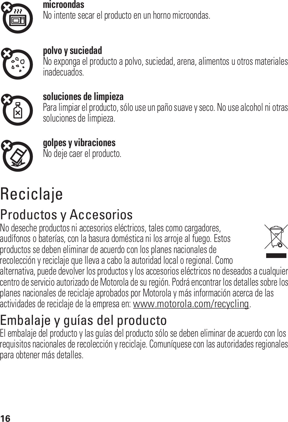 16microondasNo intente secar el producto en un horno microondas.polvo y suciedadNo exponga el producto a polvo, suciedad, arena, alimentos u otros materiales inadecuados.soluciones de limpiezaPara limpiar el producto, sólo use un paño suave y seco. No use alcohol ni otras soluciones de limpieza.golpes y vibracionesNo deje caer el producto.ReciclajeReciclajeProductos y AccesoriosNo deseche productos ni accesorios eléctricos, tales como cargadores, audífonos o baterías, con la basura doméstica ni los arroje al fuego. Estos productos se deben eliminar de acuerdo con los planes nacionales de recolección y reciclaje que lleva a cabo la autoridad local o regional. Como alternativa, puede devolver los productos y los accesorios eléctricos no deseados a cualquier centro de servicio autorizado de Motorola de su región. Podrá encontrar los detalles sobre los planes nacionales de reciclaje aprobados por Motorola y más información acerca de las actividades de reciclaje de la empresa en: www.motorola.com/recycling.Embalaje y guías del productoEl embalaje del producto y las guías del producto sólo se deben eliminar de acuerdo con los requisitos nacionales de recolección y reciclaje. Comuníquese con las autoridades regionales para obtener más detalles.