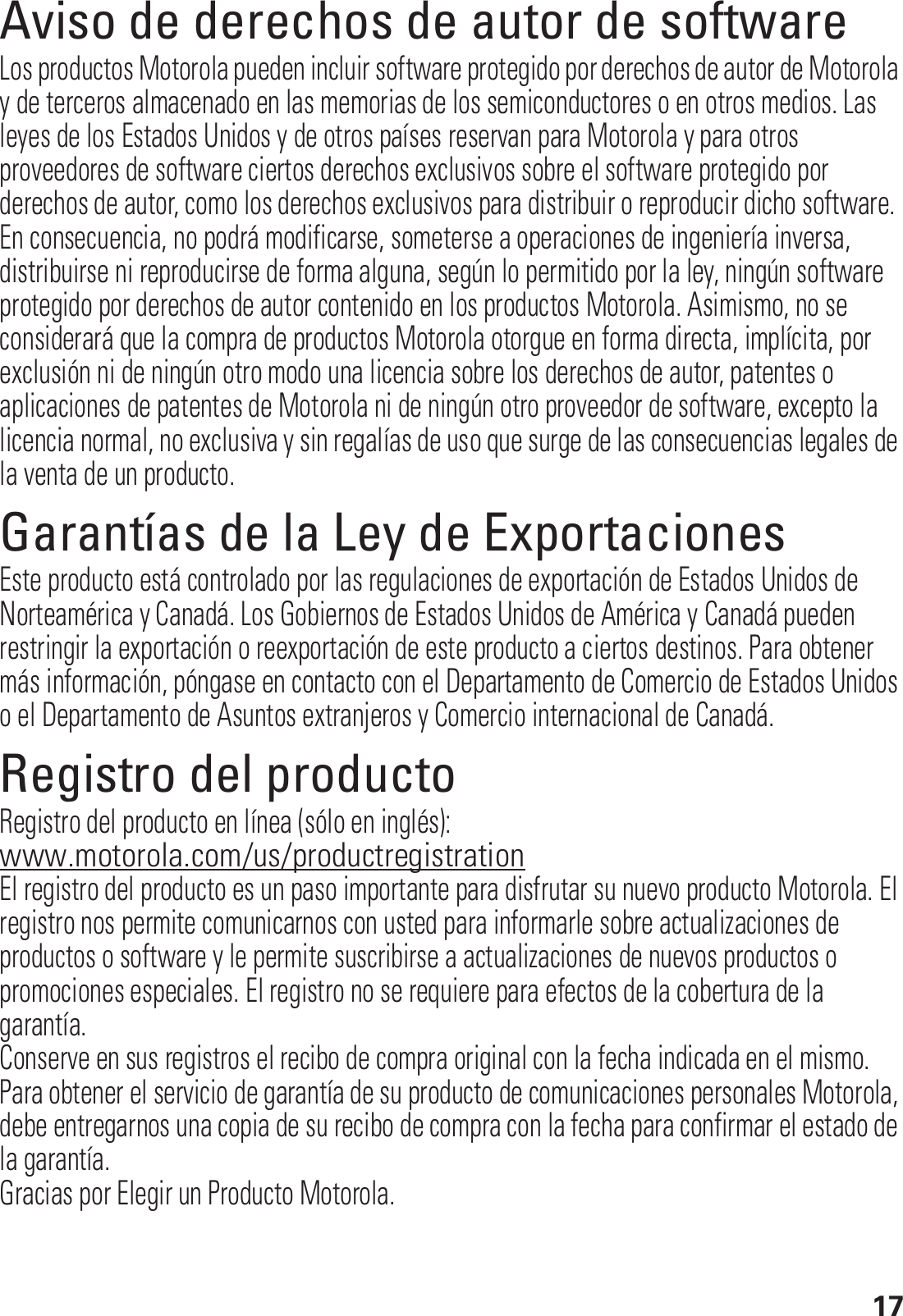 17Aviso de derechos de autor de softwareAviso de derechos de autor de softwareLos productos Motorola pueden incluir software protegido por derechos de autor de Motorola y de terceros almacenado en las memorias de los semiconductores o en otros medios. Las leyes de los Estados Unidos y de otros países reservan para Motorola y para otros proveedores de software ciertos derechos exclusivos sobre el software protegido por derechos de autor, como los derechos exclusivos para distribuir o reproducir dicho software. En consecuencia, no podrá modificarse, someterse a operaciones de ingeniería inversa, distribuirse ni reproducirse de forma alguna, según lo permitido por la ley, ningún software protegido por derechos de autor contenido en los productos Motorola. Asimismo, no se considerará que la compra de productos Motorola otorgue en forma directa, implícita, por exclusión ni de ningún otro modo una licencia sobre los derechos de autor, patentes o aplicaciones de patentes de Motorola ni de ningún otro proveedor de software, excepto la licencia normal, no exclusiva y sin regalías de uso que surge de las consecuencias legales de la venta de un producto.Garantías de la Ley de ExportacionesLey de ExportacionesEste producto está controlado por las regulaciones de exportación de Estados Unidos de Norteamérica y Canadá. Los Gobiernos de Estados Unidos de América y Canadá pueden restringir la exportación o reexportación de este producto a ciertos destinos. Para obtener más información, póngase en contacto con el Departamento de Comercio de Estados Unidos o el Departamento de Asuntos extranjeros y Comercio internacional de Canadá.Registro del productoRegistroRegistro del producto en línea (sólo en inglés):www.motorola.com/us/productregistrationEl registro del producto es un paso importante para disfrutar su nuevo producto Motorola. El registro nos permite comunicarnos con usted para informarle sobre actualizaciones de productos o software y le permite suscribirse a actualizaciones de nuevos productos o promociones especiales. El registro no se requiere para efectos de la cobertura de la garantía.Conserve en sus registros el recibo de compra original con la fecha indicada en el mismo. Para obtener el servicio de garantía de su producto de comunicaciones personales Motorola, debe entregarnos una copia de su recibo de compra con la fecha para confirmar el estado de la garantía.Gracias por Elegir un Producto Motorola.