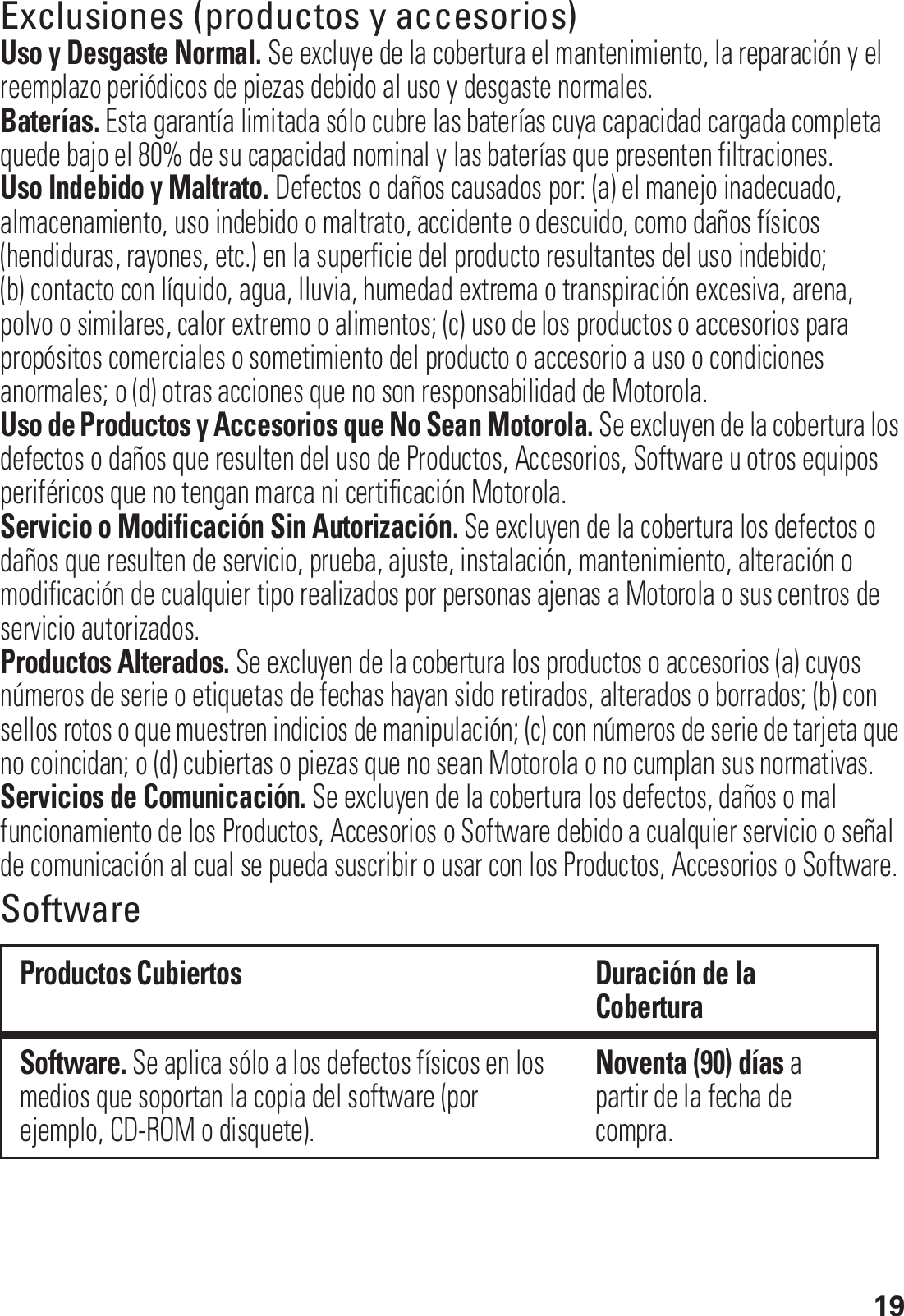 19Exclusiones (productos y accesorios)Uso y Desgaste Normal. Se excluye de la cobertura el mantenimiento, la reparación y el reemplazo periódicos de piezas debido al uso y desgaste normales.Baterías. Esta garantía limitada sólo cubre las baterías cuya capacidad cargada completa quede bajo el 80% de su capacidad nominal y las baterías que presenten filtraciones.Uso Indebido y Maltrato. Defectos o daños causados por: (a) el manejo inadecuado, almacenamiento, uso indebido o maltrato, accidente o descuido, como daños físicos (hendiduras, rayones, etc.) en la superficie del producto resultantes del uso indebido; (b) contacto con líquido, agua, lluvia, humedad extrema o transpiración excesiva, arena, polvo o similares, calor extremo o alimentos; (c) uso de los productos o accesorios para propósitos comerciales o sometimiento del producto o accesorio a uso o condiciones anormales; o (d) otras acciones que no son responsabilidad de Motorola.Uso de Productos y Accesorios que No Sean Motorola. Se excluyen de la cobertura los defectos o daños que resulten del uso de Productos, Accesorios, Software u otros equipos periféricos que no tengan marca ni certificación Motorola.Servicio o Modificación Sin Autorización. Se excluyen de la cobertura los defectos o daños que resulten de servicio, prueba, ajuste, instalación, mantenimiento, alteración o modificación de cualquier tipo realizados por personas ajenas a Motorola o sus centros de servicio autorizados.Productos Alterados. Se excluyen de la cobertura los productos o accesorios (a) cuyos números de serie o etiquetas de fechas hayan sido retirados, alterados o borrados; (b) con sellos rotos o que muestren indicios de manipulación; (c) con números de serie de tarjeta que no coincidan; o (d) cubiertas o piezas que no sean Motorola o no cumplan sus normativas.Servicios de Comunicación. Se excluyen de la cobertura los defectos, daños o mal funcionamiento de los Productos, Accesorios o Software debido a cualquier servicio o señal de comunicación al cual se pueda suscribir o usar con los Productos, Accesorios o Software.SoftwareProductos Cubiertos Duración de la CoberturaSoftware. Se aplica sólo a los defectos físicos en los medios que soportan la copia del software (por ejemplo, CD-ROM o disquete).Noventa (90) días a partir de la fecha de compra.