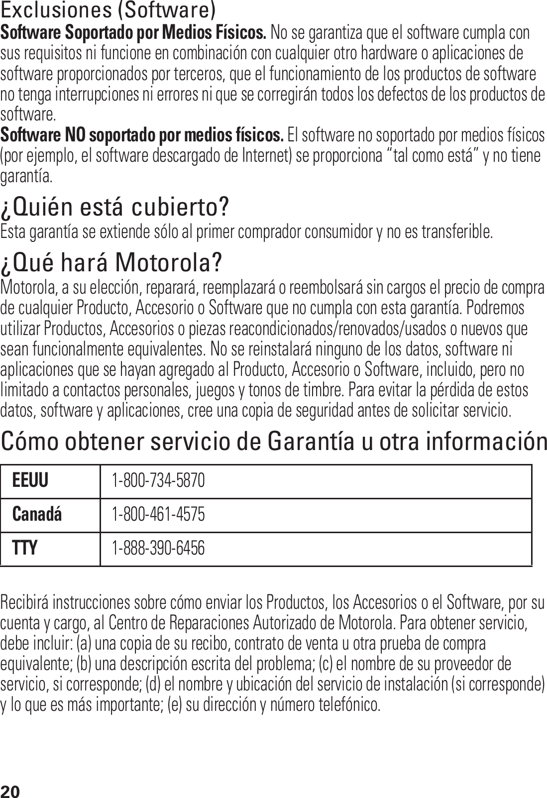 20Exclusiones (Software)Software Soportado por Medios Físicos. No se garantiza que el software cumpla con sus requisitos ni funcione en combinación con cualquier otro hardware o aplicaciones de software proporcionados por terceros, que el funcionamiento de los productos de software no tenga interrupciones ni errores ni que se corregirán todos los defectos de los productos de software.Software NO soportado por medios físicos. El software no soportado por medios físicos (por ejemplo, el software descargado de Internet) se proporciona “tal como está” y no tiene garantía.¿Quién está cubierto?Esta garantía se extiende sólo al primer comprador consumidor y no es transferible.¿Qué hará Motorola?Motorola, a su elección, reparará, reemplazará o reembolsará sin cargos el precio de compra de cualquier Producto, Accesorio o Software que no cumpla con esta garantía. Podremos utilizar Productos, Accesorios o piezas reacondicionados/renovados/usados o nuevos que sean funcionalmente equivalentes. No se reinstalará ninguno de los datos, software ni aplicaciones que se hayan agregado al Producto, Accesorio o Software, incluido, pero no limitado a contactos personales, juegos y tonos de timbre. Para evitar la pérdida de estos datos, software y aplicaciones, cree una copia de seguridad antes de solicitar servicio.Cómo obtener servicio de Garantía u otra informaciónRecibirá instrucciones sobre cómo enviar los Productos, los Accesorios o el Software, por su cuenta y cargo, al Centro de Reparaciones Autorizado de Motorola. Para obtener servicio, debe incluir: (a) una copia de su recibo, contrato de venta u otra prueba de compra equivalente; (b) una descripción escrita del problema; (c) el nombre de su proveedor de servicio, si corresponde; (d) el nombre y ubicación del servicio de instalación (si corresponde) y lo que es más importante; (e) su dirección y número telefónico.EEUU1-800-734-5870Canadá1-800-461-4575TTY1-888-390-6456