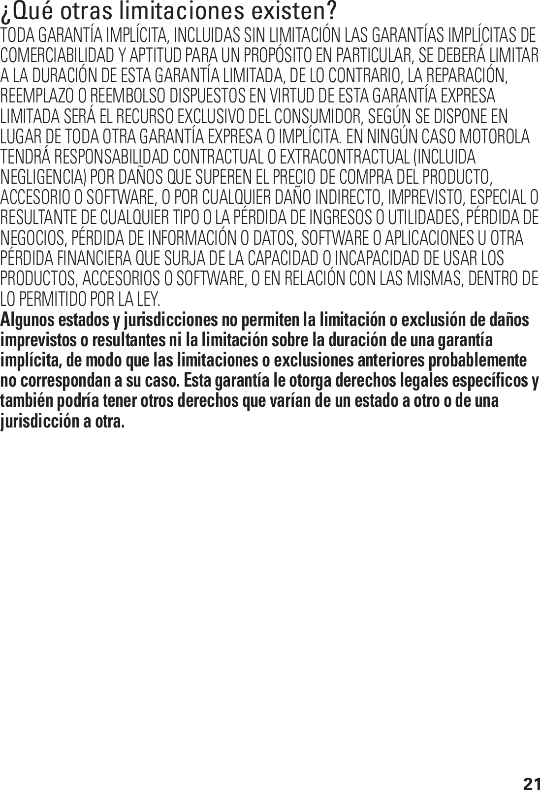 21¿Qué otras limitaciones existen?TODA GARANTÍA IMPLÍCITA, INCLUIDAS SIN LIMITACIÓN LAS GARANTÍAS IMPLÍCITAS DE COMERCIABILIDAD Y APTITUD PARA UN PROPÓSITO EN PARTICULAR, SE DEBERÁ LIMITAR A LA DURACIÓN DE ESTA GARANTÍA LIMITADA, DE LO CONTRARIO, LA REPARACIÓN, REEMPLAZO O REEMBOLSO DISPUESTOS EN VIRTUD DE ESTA GARANTÍA EXPRESA LIMITADA SERÁ EL RECURSO EXCLUSIVO DEL CONSUMIDOR, SEGÚN SE DISPONE EN LUGAR DE TODA OTRA GARANTÍA EXPRESA O IMPLÍCITA. EN NINGÚN CASO MOTOROLA TENDRÁ RESPONSABILIDAD CONTRACTUAL O EXTRACONTRACTUAL (INCLUIDA NEGLIGENCIA) POR DAÑOS QUE SUPEREN EL PRECIO DE COMPRA DEL PRODUCTO, ACCESORIO O SOFTWARE, O POR CUALQUIER DAÑO INDIRECTO, IMPREVISTO, ESPECIAL O RESULTANTE DE CUALQUIER TIPO O LA PÉRDIDA DE INGRESOS O UTILIDADES, PÉRDIDA DE NEGOCIOS, PÉRDIDA DE INFORMACIÓN O DATOS, SOFTWARE O APLICACIONES U OTRA PÉRDIDA FINANCIERA QUE SURJA DE LA CAPACIDAD O INCAPACIDAD DE USAR LOS PRODUCTOS, ACCESORIOS O SOFTWARE, O EN RELACIÓN CON LAS MISMAS, DENTRO DE LO PERMITIDO POR LA LEY.Algunos estados y jurisdicciones no permiten la limitación o exclusión de daños imprevistos o resultantes ni la limitación sobre la duración de una garantía implícita, de modo que las limitaciones o exclusiones anteriores probablemente no correspondan a su caso. Esta garantía le otorga derechos legales específicos y también podría tener otros derechos que varían de un estado a otro o de una jurisdicción a otra. 