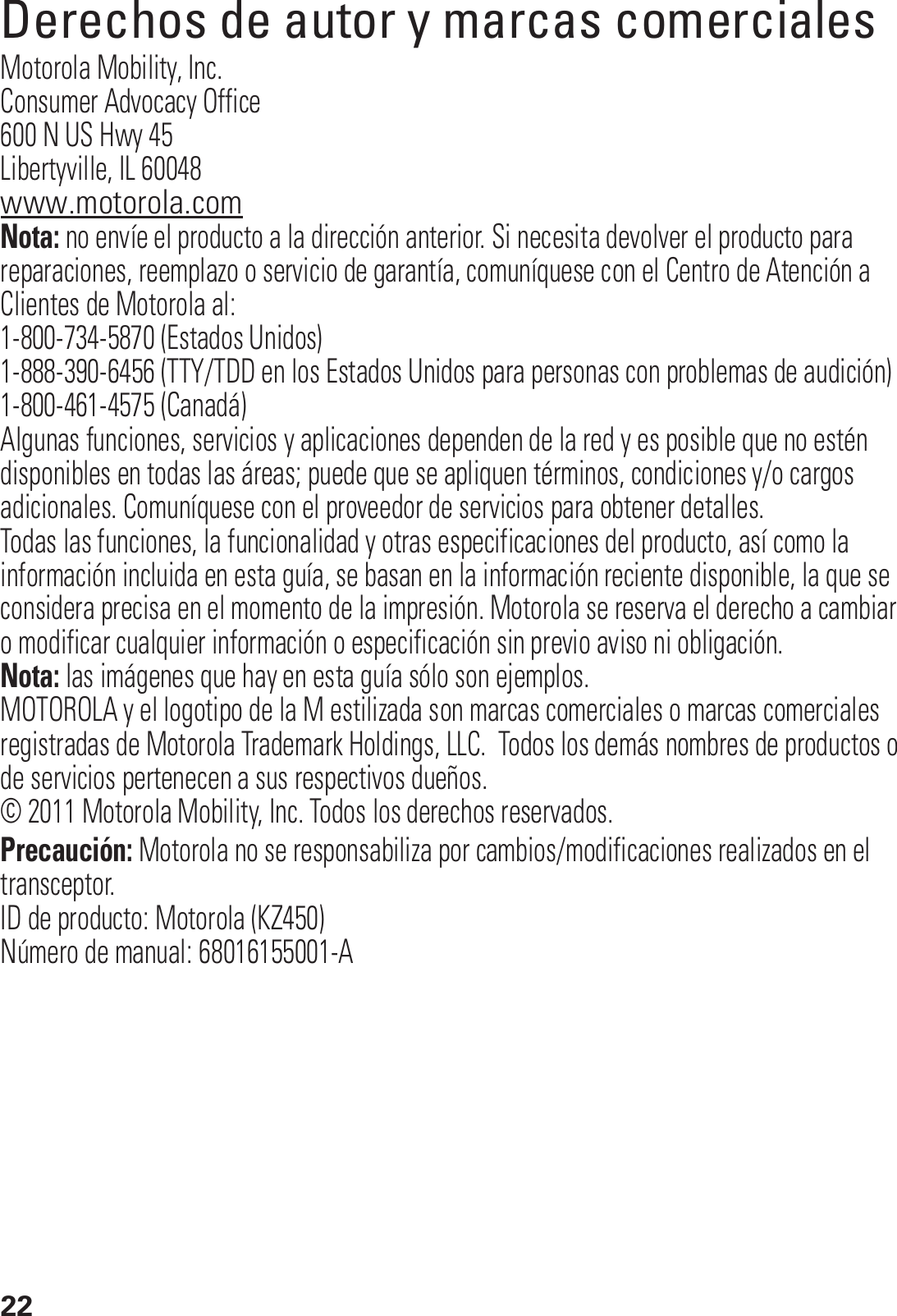 22Derechos de autor y marcas comercialesMotorola Mobility, Inc.Consumer Advocacy Office600 N US Hwy 45Libertyville, IL 60048www.motorola.comNota: no envíe el producto a la dirección anterior. Si necesita devolver el producto para reparaciones, reemplazo o servicio de garantía, comuníquese con el Centro de Atención a Clientes de Motorola al:1-800-734-5870 (Estados Unidos)1-888-390-6456 (TTY/TDD en los Estados Unidos para personas con problemas de audición)1-800-461-4575 (Canadá)Algunas funciones, servicios y aplicaciones dependen de la red y es posible que no estén disponibles en todas las áreas; puede que se apliquen términos, condiciones y/o cargos adicionales. Comuníquese con el proveedor de servicios para obtener detalles.Todas las funciones, la funcionalidad y otras especificaciones del producto, así como la información incluida en esta guía, se basan en la información reciente disponible, la que se considera precisa en el momento de la impresión. Motorola se reserva el derecho a cambiar o modificar cualquier información o especificación sin previo aviso ni obligación.Nota: las imágenes que hay en esta guía sólo son ejemplos.MOTOROLA y el logotipo de la M estilizada son marcas comerciales o marcas comerciales registradas de Motorola Trademark Holdings, LLC.  Todos los demás nombres de productos o de servicios pertenecen a sus respectivos dueños.© 2011 Motorola Mobility, Inc. Todos los derechos reservados.Precaución: Motorola no se responsabiliza por cambios/modificaciones realizados en el transceptor.ID de producto: Motorola (KZ450)Número de manual: 68016155001-A