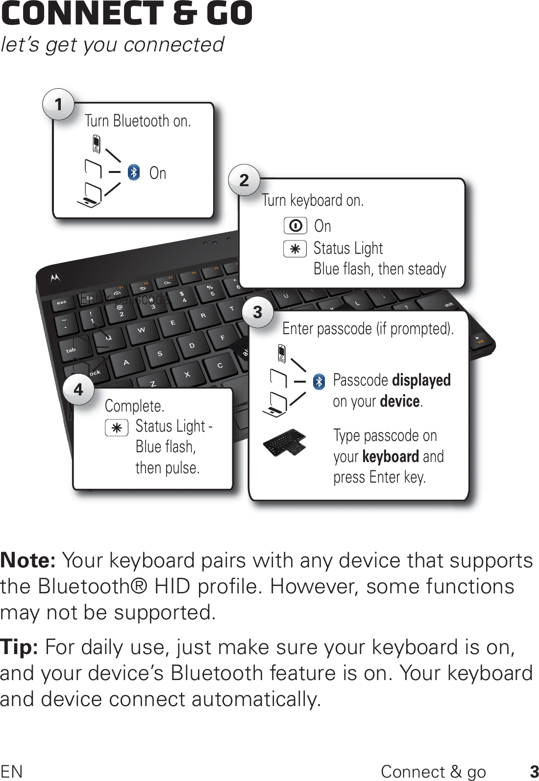 3EN Connect &amp; goConnect &amp; golet’s get you connectedNote: Your keyboard pairs with any device that supports the Bluetooth® HID profile. However, some functions may not be supported.Tip: For daily use, just make sure your keyboard is on, and your device’s Bluetooth feature is on. Your keyboard and device connect automatically.Turn Bluetooth on.T12Status Light Blue flash, then steadyTurn keyboard on.OnOnEnter passcode. 3Passcode displayed on your device.Enter passcode (if prompted).Type passcode on your keyboard and press Enter key.Complete.C4Status Light - Blue flash, then pulse.