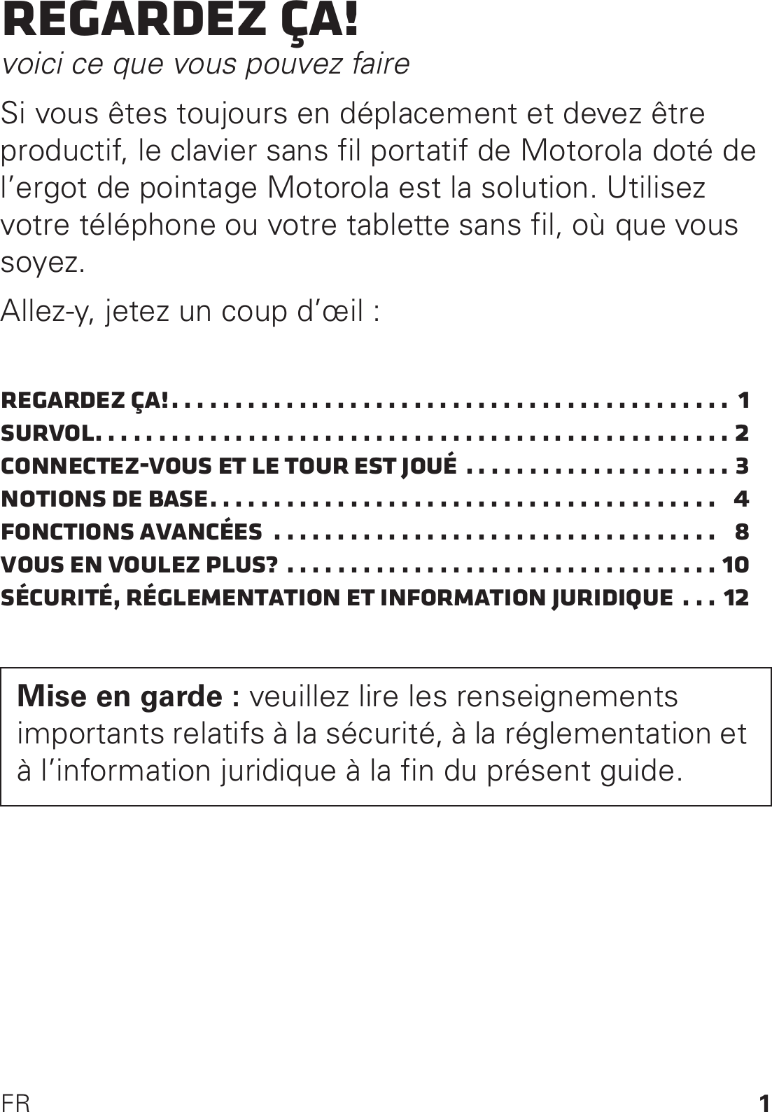 1FRRegardez ça!voici ce que vous pouvez faireSi vous êtes toujours en déplacement et devez être productif, le clavier sans fil portatif de Motorola doté de l’ergot de pointage Motorola est la solution. Utilisez votre téléphone ou votre tablette sans fil, où que vous soyez.Allez-y, jetez un coup d’œil :Regardez ça!. . . . . . . . . . . . . . . . . . . . . . . . . . . . . . . . . . . . . . . . . . . .  1Survol. . . . . . . . . . . . . . . . . . . . . . . . . . . . . . . . . . . . . . . . . . . . . . . . . . 2Connectez-vous et le tour est joué . . . . . . . . . . . . . . . . . . . . . 3Notions de base. . . . . . . . . . . . . . . . . . . . . . . . . . . . . . . . . . . . . . . .   4Fonctions avancées  . . . . . . . . . . . . . . . . . . . . . . . . . . . . . . . . . . .   8Vous en voulez plus? . . . . . . . . . . . . . . . . . . . . . . . . . . . . . . . . . . 10Sécurité, réglementation et information juridique . . . 12Mise en garde : veuillez lire les renseignements importants relatifs à la sécurité, à la réglementation et à l’information juridique à la fin du présent guide.