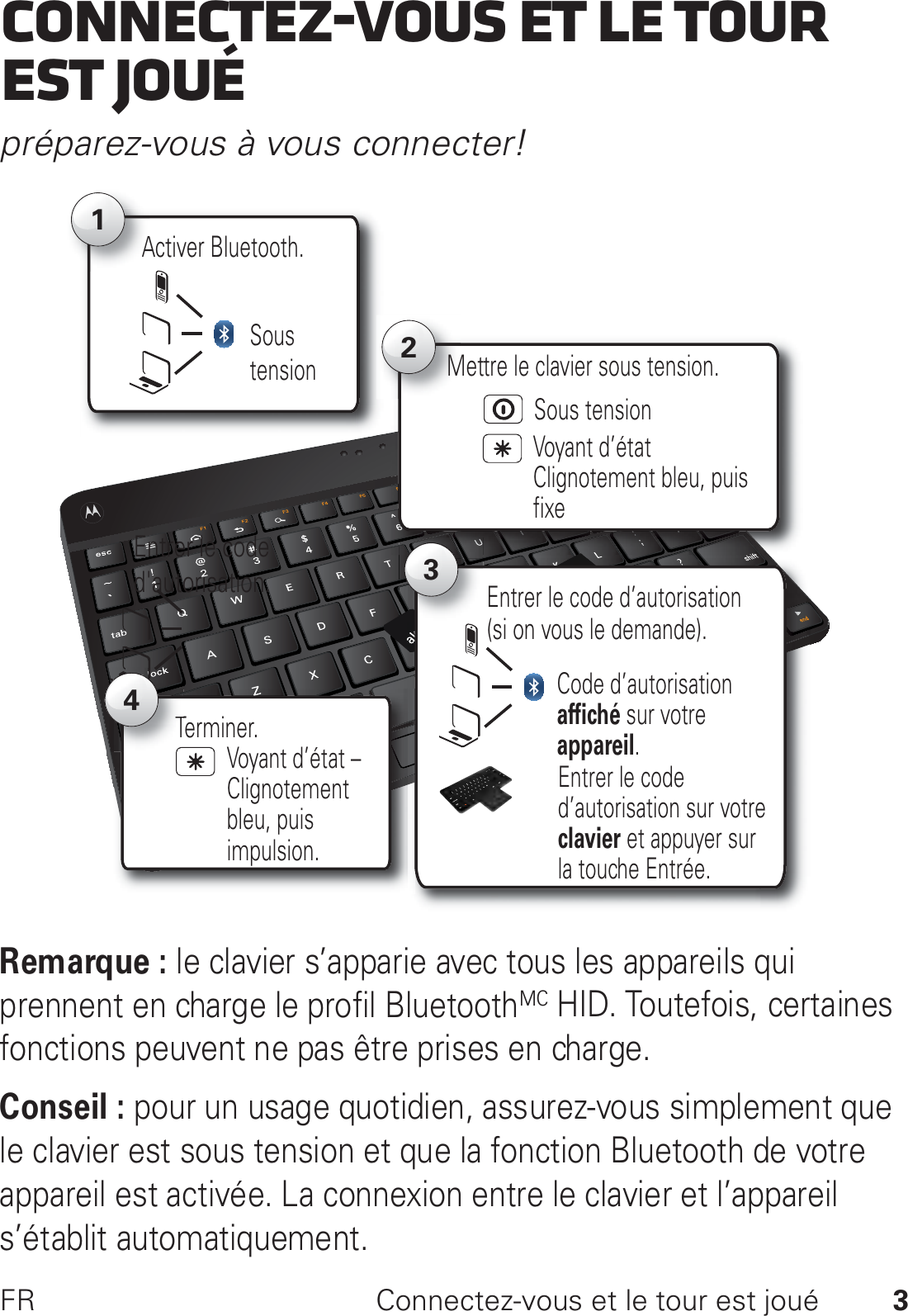 3FR Connectez-vous et le tour est jouéConnectez-vous et le tour est jouépréparez-vous à vous connecter!Remarque : le clavier s’apparie avec tous les appareils qui prennent en charge le profil BluetoothMC HID. Toutefois, certaines fonctions peuvent ne pas être prises en charge.Conseil : pour un usage quotidien, assurez-vous simplement que le clavier est sous tension et que la fonction Bluetooth de votre appareil est activée. La connexion entre le clavier et l’appareil s’établit automatiquement.Activer Bluetooth.A12Voyant d’état Clignotement bleu, puis fixeMettre le clavier sous tension.Sous tensionSous tensionEntrer le code d&apos;autorisation. 3Code d’autorisation affiché sur votre appareil.Entrer le code d’autorisation (si on vous le demande).Entrer le code d’autorisation sur votre clavier et appuyer sur la touche Entrée.Terminer.T4Voyant d’état – Clignotement bleu, puis impulsion.