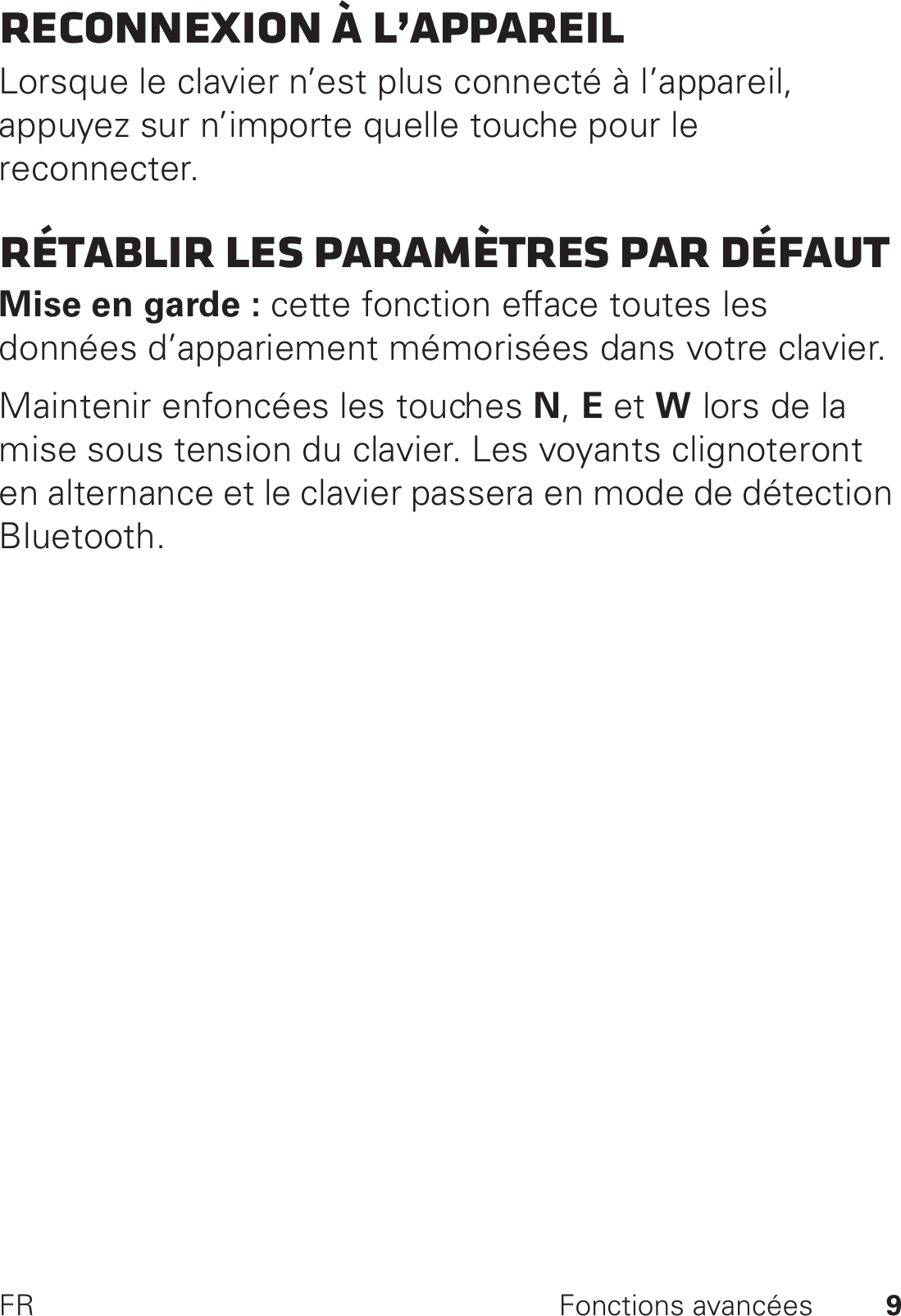 9FR Fonctions avancéesReconnexion à l’appareilLorsque le clavier n’est plus connecté à l’appareil, appuyez sur n’importe quelle touche pour le reconnecter.Rétablir les paramètres par défautMise en garde : cette fonction efface toutes les données d’appariement mémorisées dans votre clavier.Maintenir enfoncées les touches N, E et W lors de la mise sous tension du clavier. Les voyants clignoteront en alternance et le clavier passera en mode de détection Bluetooth.