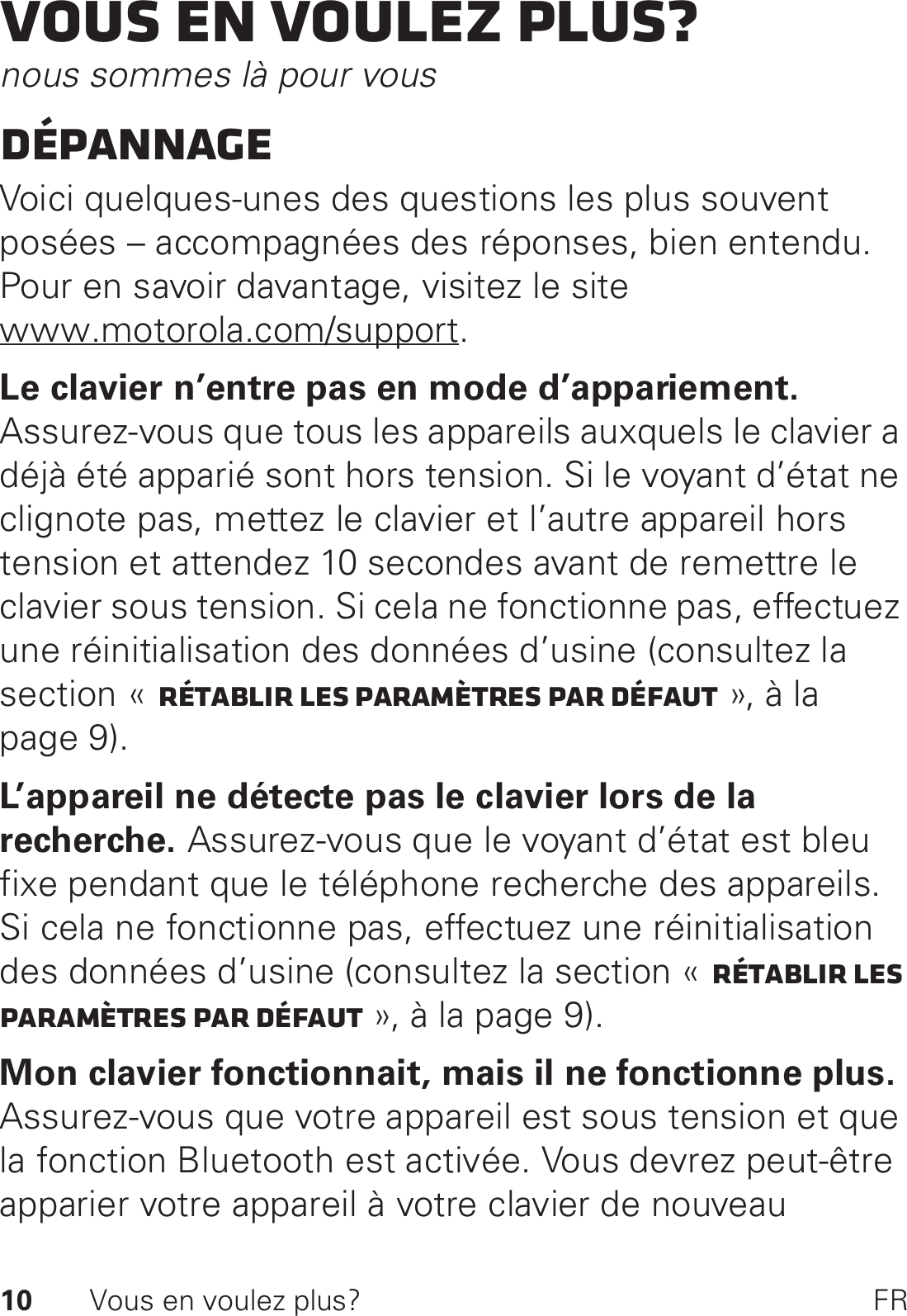 10 Vous en voulez plus? FRVous en voulez plus?nous sommes là pour vousDépannageVoici quelques-unes des questions les plus souvent posées – accompagnées des réponses, bien entendu. Pour en savoir davantage, visitez le site www.motorola.com/support.Le clavier n’entre pas en mode d’appariement. Assurez-vous que tous les appareils auxquels le clavier a déjà été apparié sont hors tension. Si le voyant d’état ne clignote pas, mettez le clavier et l’autre appareil hors tension et attendez 10 secondes avant de remettre le clavier sous tension. Si cela ne fonctionne pas, effectuez une réinitialisation des données d’usine (consultez la section « Rétablir les paramètres par défaut », à la page 9).L’appareil ne détecte pas le clavier lors de la recherche. Assurez-vous que le voyant d’état est bleu fixe pendant que le téléphone recherche des appareils. Si cela ne fonctionne pas, effectuez une réinitialisation des données d’usine (consultez la section « Rétablir les paramètres par défaut », à la page 9).Mon clavier fonctionnait, mais il ne fonctionne plus. Assurez-vous que votre appareil est sous tension et que la fonction Bluetooth est activée. Vous devrez peut-être apparier votre appareil à votre clavier de nouveau 