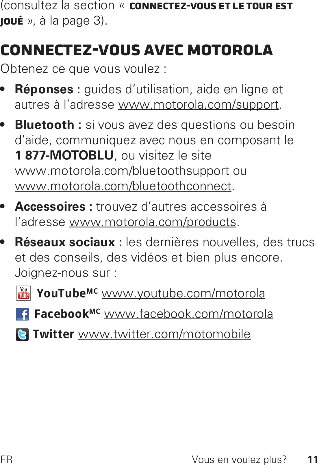 11FR Vous en voulez plus?(consultez la section « Connectez-vous et le tour est joué », à la page 3).Connectez-vous avec MotorolaObtenez ce que vous voulez :• Réponses : guides d’utilisation, aide en ligne et autres à l’adresse www.motorola.com/support.• Bluetooth : si vous avez des questions ou besoin d’aide, communiquez avec nous en composant le 1877-MOTOBLU, ou visitez le site www.motorola.com/bluetoothsupport ou www.motorola.com/bluetoothconnect.• Accessoires : trouvez d’autres accessoires à l’adresse www.motorola.com/products.• Réseaux sociaux : les dernières nouvelles, des trucs et des conseils, des vidéos et bien plus encore. Joignez-nous sur :YouTubeMC www.youtube.com/motorolaFacebookMC www.facebook.com/motorolaTwitter www.twitter.com/motomobile