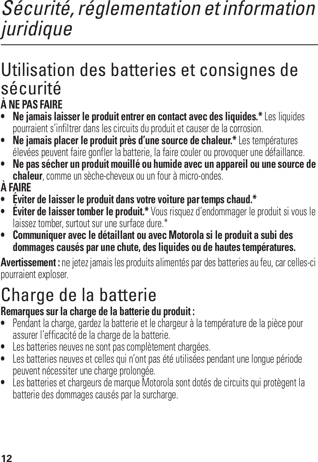 12Sécurité, réglementation et information juridiqueUtilisation des batteries et consignes de sécuritéÀ NE PAS FAIRE• Ne jamais laisser le produit entrer en contact avec des liquides.* Les liquides pourraient s’infiltrer dans les circuits du produit et causer de la corrosion.• Ne jamais placer le produit près d’une source de chaleur.* Les températures élevées peuvent faire gonfler la batterie, la faire couler ou provoquer une défaillance.• Ne pas sécher un produit mouillé ou humide avec un appareil ou une source de chaleur, comme un sèche-cheveux ou un four à micro-ondes.À FAIRE• Éviter de laisser le produit dans votre voiture par temps chaud.*• Éviter de laisser tomber le produit.* Vous risquez d’endommager le produit si vous le laissez tomber, surtout sur une surface dure.*• Communiquer avec le détaillant ou avec Motorola si le produit a subi des dommages causés par une chute, des liquides ou de hautes températures.Avertissement : ne jetez jamais les produits alimentés par des batteries au feu, car celles-ci pourraient exploser.Charge de la batterieCharge de la batterieRemarques sur la charge de la batterie du produit :•Pendant la charge, gardez la batterie et le chargeur à la température de la pièce pour assurer l’efficacité de la charge de la batterie.•Les batteries neuves ne sont pas complètement chargées.•Les batteries neuves et celles qui n’ont pas été utilisées pendant une longue période peuvent nécessiter une charge prolongée.•Les batteries et chargeurs de marque Motorola sont dotés de circuits qui protègent la batterie des dommages causés par la surcharge.