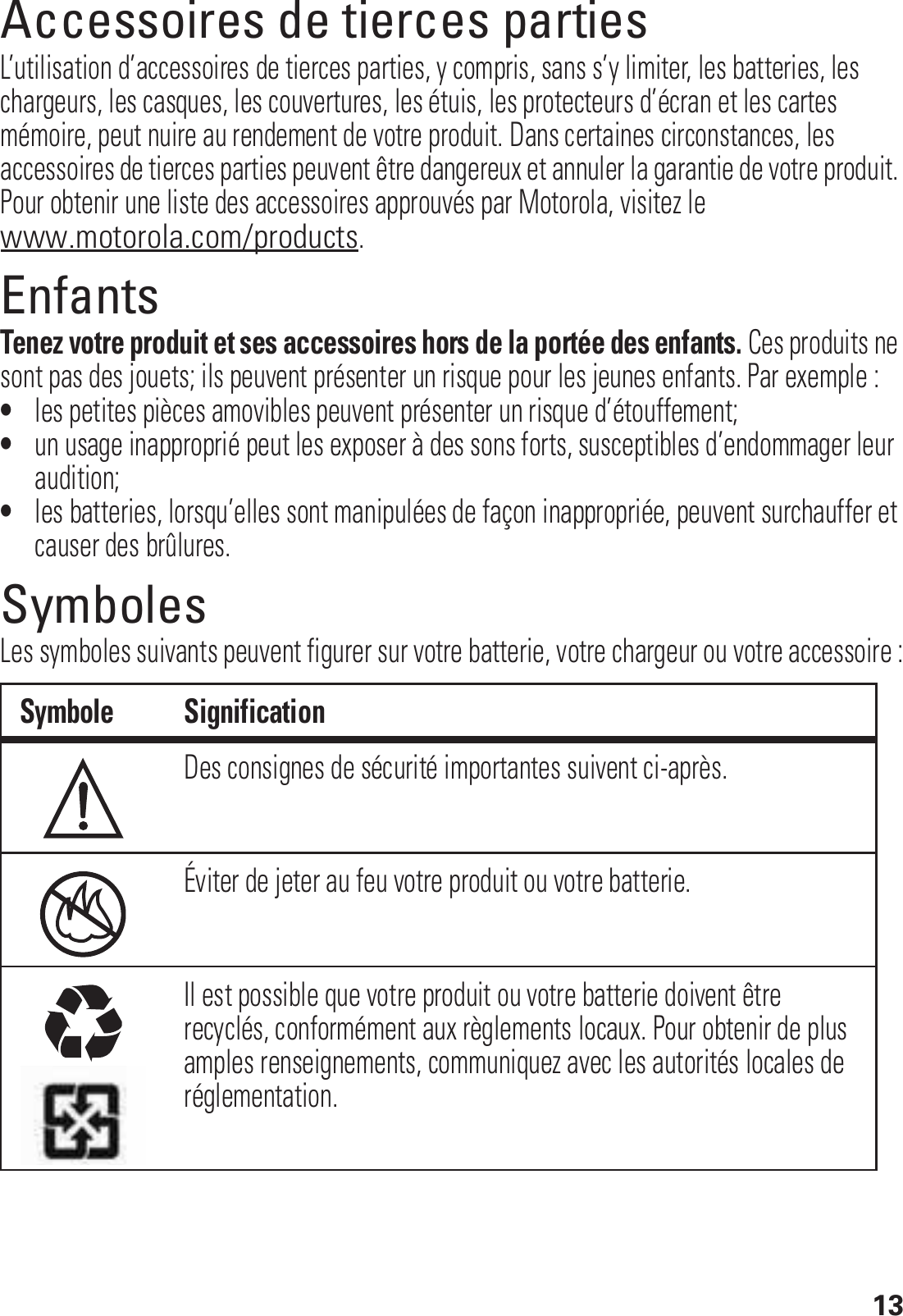 13Accessoires de tierces partiesL’utilisation d’accessoires de tierces parties, y compris, sans s’y limiter, les batteries, les chargeurs, les casques, les couvertures, les étuis, les protecteurs d’écran et les cartes mémoire, peut nuire au rendement de votre produit. Dans certaines circonstances, les accessoires de tierces parties peuvent être dangereux et annuler la garantie de votre produit. Pour obtenir une liste des accessoires approuvés par Motorola, visitez le www.motorola.com/products.EnfantsTenez votre produit et ses accessoires hors de la portée des enfants. Ces produits ne sont pas des jouets; ils peuvent présenter un risque pour les jeunes enfants. Par exemple :•les petites pièces amovibles peuvent présenter un risque d’étouffement;•un usage inapproprié peut les exposer à des sons forts, susceptibles d’endommager leur audition;•les batteries, lorsqu’elles sont manipulées de façon inappropriée, peuvent surchauffer et causer des brûlures.SymbolesLes symboles suivants peuvent figurer sur votre batterie, votre chargeur ou votre accessoire :Symbole SignificationDes consignes de sécurité importantes suivent ci-après.Éviter de jeter au feu votre produit ou votre batterie.Il est possible que votre produit ou votre batterie doivent être recyclés, conformément aux règlements locaux. Pour obtenir de plus amples renseignements, communiquez avec les autorités locales de réglementation.032374o032376o032375o