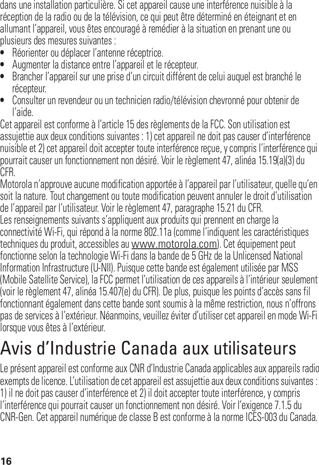 16dans une installation particulière. Si cet appareil cause une interférence nuisible à la réception de la radio ou de la télévision, ce qui peut être déterminé en éteignant et en allumant l’appareil, vous êtes encouragé à remédier à la situation en prenant une ou plusieurs des mesures suivantes :•Réorienter ou déplacer l’antenne réceptrice.•Augmenter la distance entre l’appareil et le récepteur.•Brancher l’appareil sur une prise d’un circuit différent de celui auquel est branché le récepteur.•Consulter un revendeur ou un technicien radio/télévision chevronné pour obtenir de l’aide.Cet appareil est conforme à l’article 15 des règlements de la FCC. Son utilisation est assujettie aux deux conditions suivantes : 1) cet appareil ne doit pas causer d’interférence nuisible et 2) cet appareil doit accepter toute interférence reçue, y compris l’interférence qui pourrait causer un fonctionnement non désiré. Voir le règlement 47, alinéa 15.19(a)(3) du CFR.Motorola n’approuve aucune modification apportée à l’appareil par l’utilisateur, quelle qu’en soit la nature. Tout changement ou toute modification peuvent annuler le droit d’utilisation de l’appareil par l’utilisateur. Voir le règlement 47, paragraphe 15.21 du CFR.Les renseignements suivants s’appliquent aux produits qui prennent en charge la connectivité Wi-Fi, qui répond à la norme 802.11a (comme l’indiquent les caractéristiques techniques du produit, accessibles au www.motorola.com). Cet équipement peut fonctionne selon la technologie Wi-Fi dans la bande de 5 GHz de la Unlicensed National Information Infrastructure (U-NII). Puisque cette bande est également utilisée par MSS (Mobile Satellite Service), la FCC permet l’utilisation de ces appareils à l’intérieur seulement (voir le règlement 47, alinéa 15.407(e) du CFR). De plus, puisque les points d’accès sans fil fonctionnant également dans cette bande sont soumis à la même restriction, nous n’offrons pas de services à l’extérieur. Néanmoins, veuillez éviter d’utiliser cet appareil en mode Wi-Fi lorsque vous êtes à l’extérieur.Avis d’Industrie Canada aux utilisateursAvis d’I ndustrie CanadaLe présent appareil est conforme aux CNR d’Industrie Canada applicables aux appareils radioexempts de licence. L’utilisation de cet appareil est assujettie aux deux conditions suivantes : 1) il ne doit pas causer d’interférence et 2) il doit accepter toute interférence, y compris l’interférence qui pourrait causer un fonctionnement non désiré. Voir l’exigence 7.1.5 du CNR-Gen. Cet appareil numérique de classe B est conforme à la norme ICES-003 du Canada.