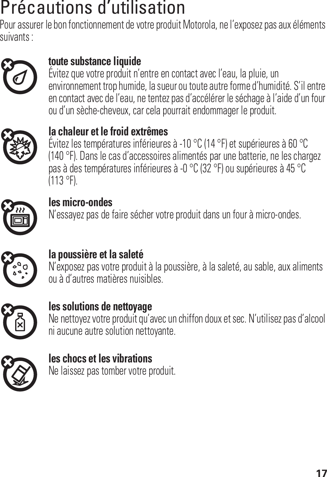 17Précautions d’utilisationPrécautions d’utilisationPour assurer le bon fonctionnement de votre produit Motorola, ne l’exposez pas aux éléments suivants :toute substance liquideÉvitez que votre produit n’entre en contact avec l’eau, la pluie, un environnement trop humide, la sueur ou toute autre forme d’humidité. S’il entre en contact avec de l’eau, ne tentez pas d’accélérer le séchage à l’aide d’un four ou d’un sèche-cheveux, car cela pourrait endommager le produit.la chaleur et le froid extrêmesÉvitez les températures inférieures à -10 °C (14 °F) et supérieures à 60 °C (140 °F). Dans le cas d’accessoires alimentés par une batterie, ne les chargez pas à des températures inférieures à -0 °C (32 °F) ou supérieures à 45 °C (113 °F).les micro-ondesN’essayez pas de faire sécher votre produit dans un four à micro-ondes.la poussière et la saletéN’exposez pas votre produit à la poussière, à la saleté, au sable, aux aliments ou à d’autres matières nuisibles.les solutions de nettoyageNe nettoyez votre produit qu’avec un chiffon doux et sec. N’utilisez pas d’alcool ni aucune autre solution nettoyante.les chocs et les vibrationsNe laissez pas tomber votre produit.