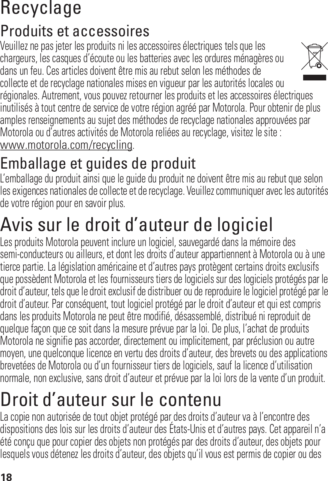 18RecyclageRecyclageProduits et accessoiresVeuillez ne pas jeter les produits ni les accessoires électriques tels que les chargeurs, les casques d’écoute ou les batteries avec les ordures ménagères ou dans un feu. Ces articles doivent être mis au rebut selon les méthodes de collecte et de recyclage nationales mises en vigueur par les autorités locales ou régionales. Autrement, vous pouvez retourner les produits et les accessoires électriques inutilisés à tout centre de service de votre région agréé par Motorola. Pour obtenir de plus amples renseignements au sujet des méthodes de recyclage nationales approuvées par Motorola ou d’autres activités de Motorola reliées au recyclage, visitez le site : www.motorola.com/recycling.Emballage et guides de produitL’emballage du produit ainsi que le guide du produit ne doivent être mis au rebut que selon les exigences nationales de collecte et de recyclage. Veuillez communiquer avec les autorités de votre région pour en savoir plus.Avis sur le droit d’auteur de logicielAvis sur le droit d’auteur de logicielLes produits Motorola peuvent inclure un logiciel, sauvegardé dans la mémoire des semi-conducteurs ou ailleurs, et dont les droits d’auteur appartiennent à Motorola ou à une tierce partie. La législation américaine et d’autres pays protègent certains droits exclusifs que possèdent Motorola et les fournisseurs tiers de logiciels sur des logiciels protégés par le droit d’auteur, tels que le droit exclusif de distribuer ou de reproduire le logiciel protégé par le droit d’auteur. Par conséquent, tout logiciel protégé par le droit d’auteur et qui est compris dans les produits Motorola ne peut être modifié, désassemblé, distribué ni reproduit de quelque façon que ce soit dans la mesure prévue par la loi. De plus, l’achat de produits Motorola ne signifie pas accorder, directement ou implicitement, par préclusion ou autre moyen, une quelconque licence en vertu des droits d’auteur, des brevets ou des applications brevetées de Motorola ou d’un fournisseur tiers de logiciels, sauf la licence d’utilisation normale, non exclusive, sans droit d’auteur et prévue par la loi lors de la vente d’un produit.Droit d’auteur sur le contenuDroit d’auteur sur le contenuLa copie non autorisée de tout objet protégé par des droits d’auteur va à l’encontre des dispositions des lois sur les droits d’auteur des États-Unis et d’autres pays. Cet appareil n’a été conçu que pour copier des objets non protégés par des droits d’auteur, des objets pour lesquels vous détenez les droits d’auteur, des objets qu’il vous est permis de copier ou des 