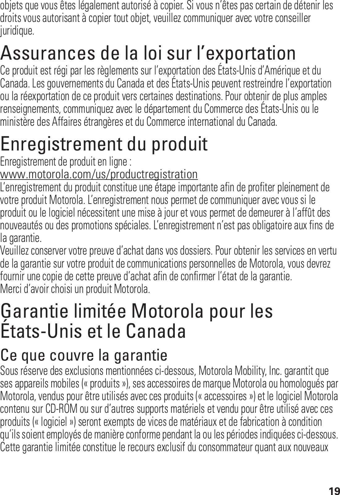 19objets que vous êtes légalement autorisé à copier. Si vous n’êtes pas certain de détenir les droits vous autorisant à copier tout objet, veuillez communiquer avec votre conseiller juridique.Assurances de la loi sur l’exportationLoi sur l’exportationCe produit est régi par les règlements sur l’exportation des États-Unis d’Amérique et du Canada. Les gouvernements du Canada et des États-Unis peuvent restreindre l’exportation ou la réexportation de ce produit vers certaines destinations. Pour obtenir de plus amples renseignements, communiquez avec le département du Commerce des États-Unis ou le ministère des Affaires étrangères et du Commerce international du Canada.Enregistrement du produitEnregistrementEnregistrement de produit en ligne :www.motorola.com/us/productregistrationL’enregistrement du produit constitue une étape importante afin de profiter pleinement de votre produit Motorola. L’enregistrement nous permet de communiquer avec vous si le produit ou le logiciel nécessitent une mise à jour et vous permet de demeurer à l’affût des nouveautés ou des promotions spéciales. L’enregistrement n’est pas obligatoire aux fins de la garantie.Veuillez conserver votre preuve d’achat dans vos dossiers. Pour obtenir les services en vertu de la garantie sur votre produit de communications personnelles de Motorola, vous devrez fournir une copie de cette preuve d’achat afin de confirmer l’état de la garantie.Merci d’avoir choisi un produit Motorola.Garantie limitée Motorola pour les États-Unis et le CanadaGarantieCe que couvre la garantieSous réserve des exclusions mentionnées ci-dessous, Motorola Mobility, Inc. garantit que ses appareils mobiles (« produits »), ses accessoires de marque Motorola ou homologués par Motorola, vendus pour être utilisés avec ces produits (« accessoires ») et le logiciel Motorola contenu sur CD-ROM ou sur d’autres supports matériels et vendu pour être utilisé avec ces produits (« logiciel ») seront exempts de vices de matériaux et de fabrication à condition qu’ils soient employés de manière conforme pendant la ou les périodes indiquées ci-dessous. Cette garantie limitée constitue le recours exclusif du consommateur quant aux nouveaux 