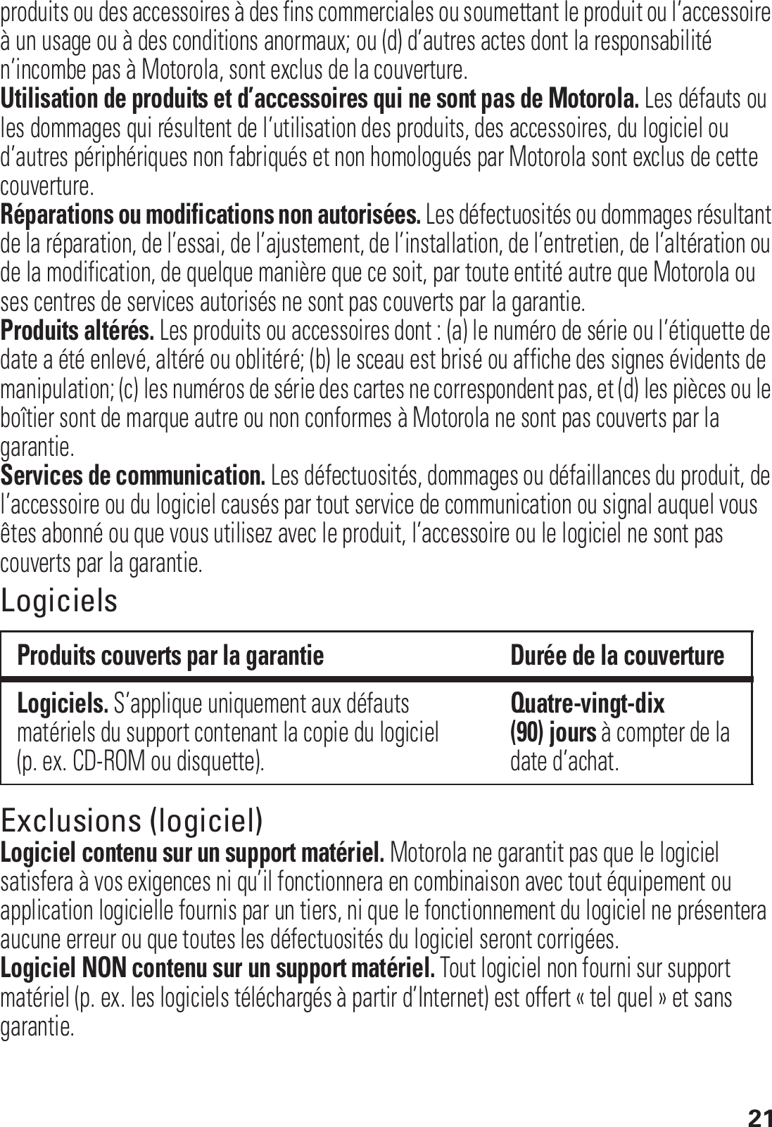 21produits ou des accessoires à des fins commerciales ou soumettant le produit ou l’accessoire à un usage ou à des conditions anormaux; ou (d) d’autres actes dont la responsabilité n’incombe pas à Motorola, sont exclus de la couverture.Utilisation de produits et d’accessoires qui ne sont pas de Motorola. Les défauts ou les dommages qui résultent de l’utilisation des produits, des accessoires, du logiciel ou d’autres périphériques non fabriqués et non homologués par Motorola sont exclus de cette couverture.Réparations ou modifications non autorisées. Les défectuosités ou dommages résultant de la réparation, de l’essai, de l’ajustement, de l’installation, de l’entretien, de l’altération ou de la modification, de quelque manière que ce soit, par toute entité autre que Motorola ou ses centres de services autorisés ne sont pas couverts par la garantie.Produits altérés. Les produits ou accessoires dont : (a) le numéro de série ou l’étiquette de date a été enlevé, altéré ou oblitéré; (b) le sceau est brisé ou affiche des signes évidents de manipulation; (c) les numéros de série des cartes ne correspondent pas, et (d) les pièces ou le boîtier sont de marque autre ou non conformes à Motorola ne sont pas couverts par la garantie.Services de communication. Les défectuosités, dommages ou défaillances du produit, de l’accessoire ou du logiciel causés par tout service de communication ou signal auquel vous êtes abonné ou que vous utilisez avec le produit, l’accessoire ou le logiciel ne sont pas couverts par la garantie.LogicielsExclusions (logiciel)Logiciel contenu sur un support matériel. Motorola ne garantit pas que le logiciel satisfera à vos exigences ni qu’il fonctionnera en combinaison avec tout équipement ou application logicielle fournis par un tiers, ni que le fonctionnement du logiciel ne présentera aucune erreur ou que toutes les défectuosités du logiciel seront corrigées.Logiciel NON contenu sur un support matériel. Tout logiciel non fourni sur support matériel (p. ex. les logiciels téléchargés à partir d’Internet) est offert « tel quel » et sans garantie.Produits couverts par la garantie Durée de la couvertureLogiciels. S’applique uniquement aux défauts matériels du support contenant la copie du logiciel (p. ex. CD-ROM ou disquette).Quatre-vingt-dix (90) jours à compter de la date d’achat.