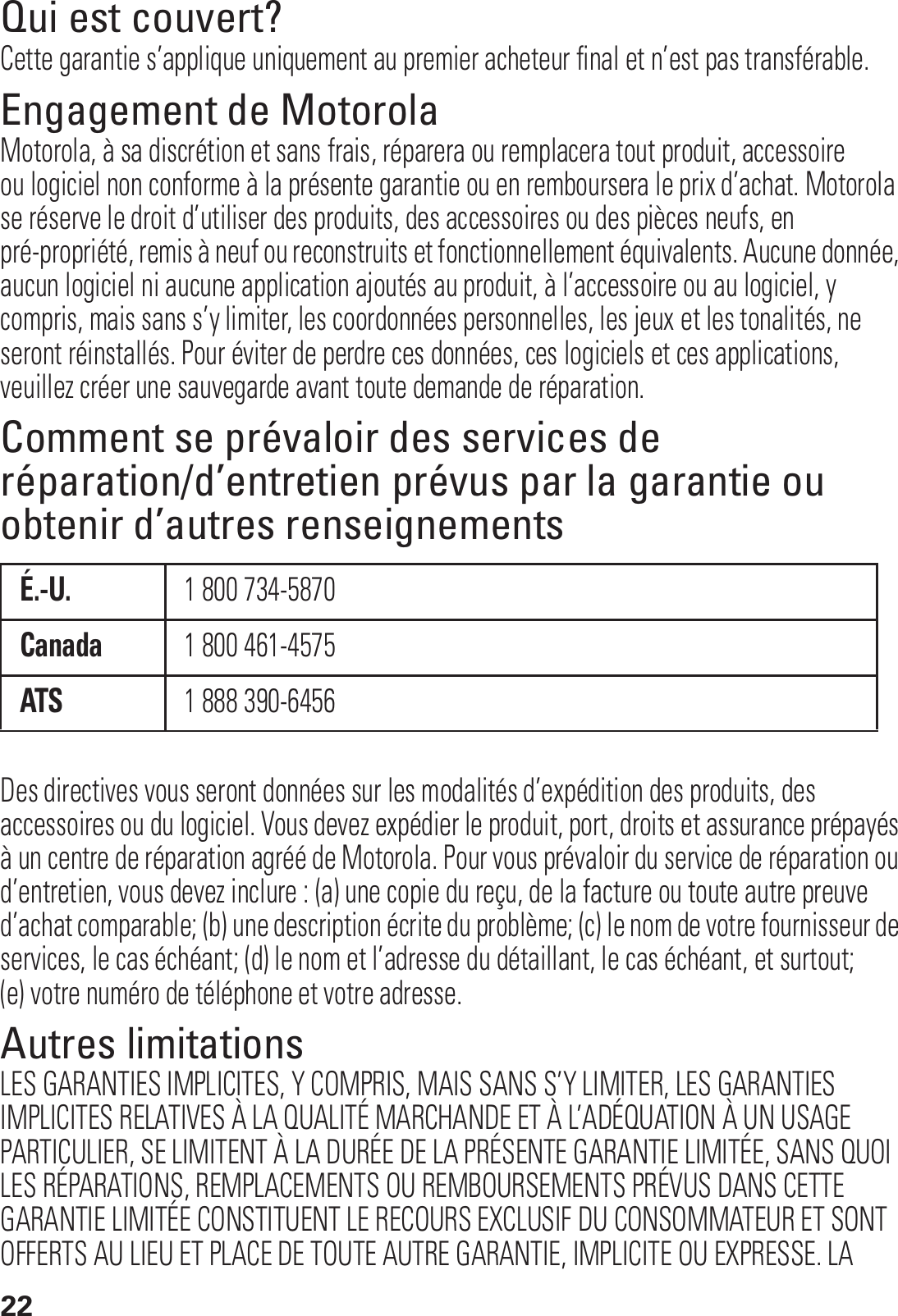 22Qui est couvert?Cette garantie s’applique uniquement au premier acheteur final et n’est pas transférable.Engagement de MotorolaMotorola, à sa discrétion et sans frais, réparera ou remplacera tout produit, accessoire ou logiciel non conforme à la présente garantie ou en remboursera le prix d’achat. Motorola se réserve le droit d’utiliser des produits, des accessoires ou des pièces neufs, en pré-propriété, remis à neuf ou reconstruits et fonctionnellement équivalents. Aucune donnée, aucun logiciel ni aucune application ajoutés au produit, à l’accessoire ou au logiciel, y compris, mais sans s’y limiter, les coordonnées personnelles, les jeux et les tonalités, ne seront réinstallés. Pour éviter de perdre ces données, ces logiciels et ces applications, veuillez créer une sauvegarde avant toute demande de réparation.Comment se prévaloir des services de réparation/d’entretien prévus par la garantie ou obtenir d’autres renseignementsDes directives vous seront données sur les modalités d’expédition des produits, des accessoires ou du logiciel. Vous devez expédier le produit, port, droits et assurance prépayés à un centre de réparation agréé de Motorola. Pour vous prévaloir du service de réparation ou d’entretien, vous devez inclure : (a) une copie du reçu, de la facture ou toute autre preuve d’achat comparable; (b) une description écrite du problème; (c) le nom de votre fournisseur de services, le cas échéant; (d) le nom et l’adresse du détaillant, le cas échéant, et surtout; (e) votre numéro de téléphone et votre adresse.Autres limitationsLES GARANTIES IMPLICITES, Y COMPRIS, MAIS SANS S’Y LIMITER, LES GARANTIES IMPLICITES RELATIVES À LA QUALITÉ MARCHANDE ET À L’ADÉQUATION À UN USAGE PARTICULIER, SE LIMITENT À LA DURÉE DE LA PRÉSENTE GARANTIE LIMITÉE, SANS QUOI LES RÉPARATIONS, REMPLACEMENTS OU REMBOURSEMENTS PRÉVUS DANS CETTE GARANTIE LIMITÉE CONSTITUENT LE RECOURS EXCLUSIF DU CONSOMMATEUR ET SONT OFFERTS AU LIEU ET PLACE DE TOUTE AUTRE GARANTIE, IMPLICITE OU EXPRESSE. LA É.-U.1 800 734-5870Canada1 800 461-4575ATS1 888 390-6456