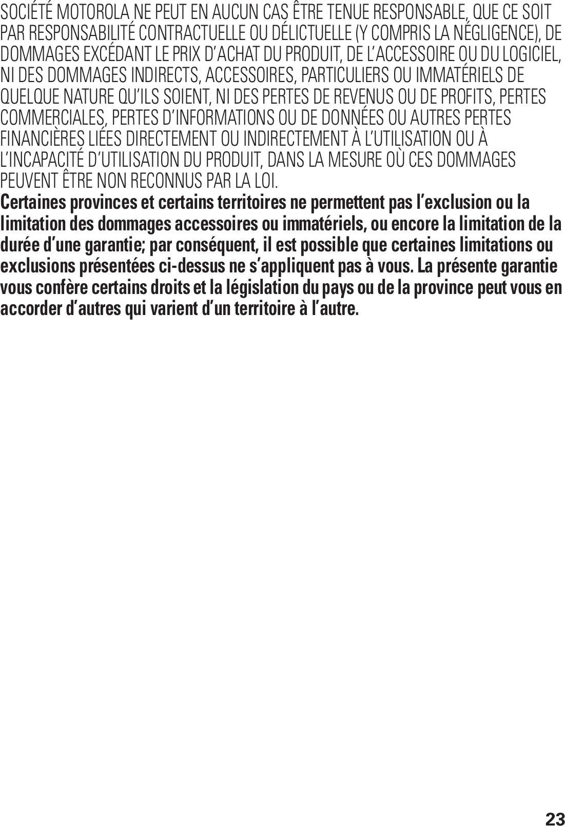 23SOCIÉTÉ MOTOROLA NE PEUT EN AUCUN CAS ÊTRE TENUE RESPONSABLE, QUE CE SOIT PAR RESPONSABILITÉ CONTRACTUELLE OU DÉLICTUELLE (Y COMPRIS LA NÉGLIGENCE), DE DOMMAGES EXCÉDANT LE PRIX D’ACHAT DU PRODUIT, DE L’ACCESSOIRE OU DU LOGICIEL, NI DES DOMMAGES INDIRECTS, ACCESSOIRES, PARTICULIERS OU IMMATÉRIELS DE QUELQUE NATURE QU’ILS SOIENT, NI DES PERTES DE REVENUS OU DE PROFITS, PERTES COMMERCIALES, PERTES D’INFORMATIONS OU DE DONNÉES OU AUTRES PERTES FINANCIÈRES LIÉES DIRECTEMENT OU INDIRECTEMENT À L’UTILISATION OU À L’INCAPACITÉ D’UTILISATION DU PRODUIT, DANS LA MESURE OÙ CES DOMMAGES PEUVENT ÊTRE NON RECONNUS PAR LA LOI.Certaines provinces et certains territoires ne permettent pas l’exclusion ou la limitation des dommages accessoires ou immatériels, ou encore la limitation de la durée d’une garantie; par conséquent, il est possible que certaines limitations ou exclusions présentées ci-dessus ne s’appliquent pas à vous. La présente garantie vous confère certains droits et la législation du pays ou de la province peut vous en accorder d’autres qui varient d’un territoire à l’autre. 