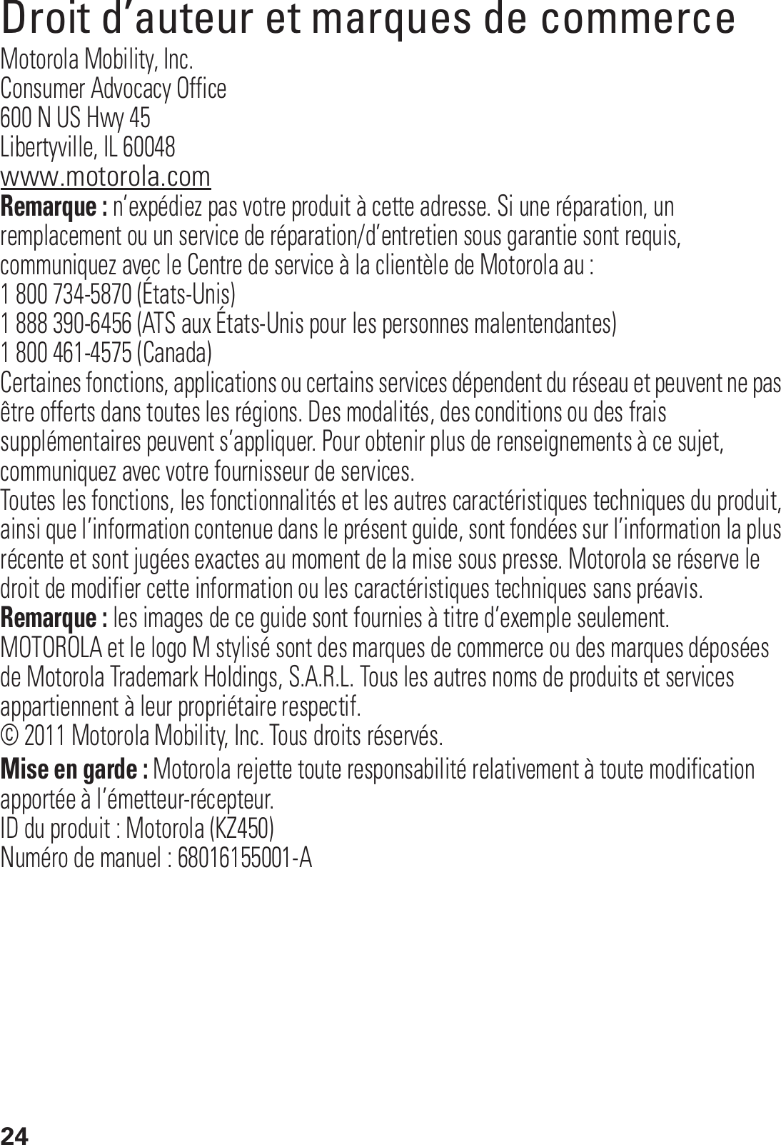 24Droit d’auteur et marques de commerceMotorola Mobility, Inc.Consumer Advocacy Office600 N US Hwy 45Libertyville, IL 60048www.motorola.comRemarque : n’expédiez pas votre produit à cette adresse. Si une réparation, un remplacement ou un service de réparation/d’entretien sous garantie sont requis, communiquez avec le Centre de service à la clientèle de Motorola au :1 800 734-5870 (États-Unis)1 888 390-6456 (ATS aux États-Unis pour les personnes malentendantes)1 800 461-4575 (Canada)Certaines fonctions, applications ou certains services dépendent du réseau et peuvent ne pas être offerts dans toutes les régions. Des modalités, des conditions ou des frais supplémentaires peuvent s’appliquer. Pour obtenir plus de renseignements à ce sujet, communiquez avec votre fournisseur de services.Toutes les fonctions, les fonctionnalités et les autres caractéristiques techniques du produit, ainsi que l’information contenue dans le présent guide, sont fondées sur l’information la plus récente et sont jugées exactes au moment de la mise sous presse. Motorola se réserve le droit de modifier cette information ou les caractéristiques techniques sans préavis.Remarque : les images de ce guide sont fournies à titre d’exemple seulement.MOTOROLA et le logo M stylisé sont des marques de commerce ou des marques déposées de Motorola Trademark Holdings, S.A.R.L. Tous les autres noms de produits et services appartiennent à leur propriétaire respectif.© 2011 Motorola Mobility, Inc. Tous droits réservés.Mise en garde : Motorola rejette toute responsabilité relativement à toute modification apportée à l’émetteur-récepteur.ID du produit : Motorola (KZ450)Numéro de manuel : 68016155001-A
