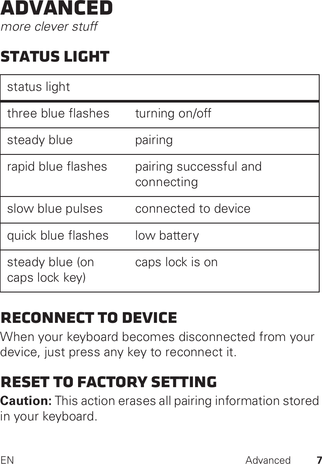 7EN AdvancedAdvancedmore clever stuffStatus lightReconnect to deviceWhen your keyboard becomes disconnected from your device, just press any key to reconnect it. Reset to factory settingCaution: This action erases all pairing information stored in your keyboard.status light three blue flashes turning on/offsteady blue pairingrapid blue flashes pairing successful and connectingslow blue pulses connected to devicequick blue flashes low batterysteady blue (on caps lock key)caps lock is on