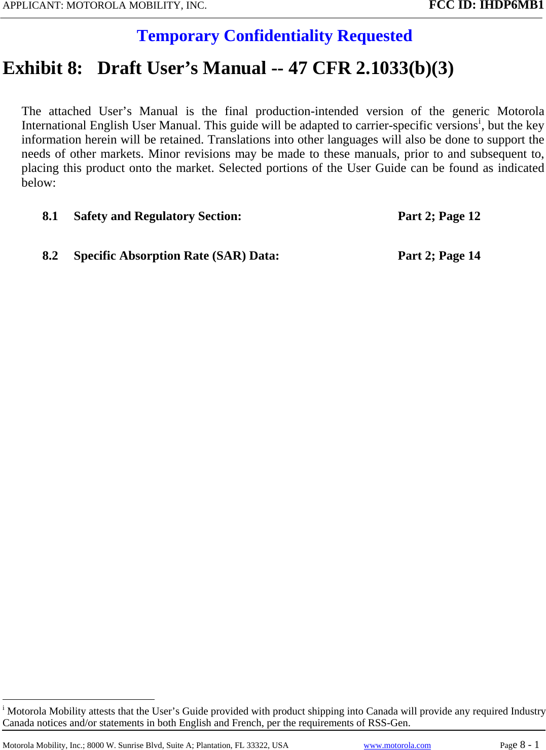 APPLICANT: MOTOROLA MOBILITY, INC. FCC ID: IHDP6MB1  Temporary Confidentiality Requested  Motorola Mobility, Inc.; 8000 W. Sunrise Blvd, Suite A; Plantation, FL 33322, USA  www.motorola.com Page 8 - 1  Exhibit 8:   Draft User’s Manual -- 47 CFR 2.1033(b)(3) The attached User’s Manual is the final production-intended version of the generic Motorola International English User Manual. This guide will be adapted to carrier-specific versionsi, but the key information herein will be retained. Translations into other languages will also be done to support the needs of other markets. Minor revisions may be made to these manuals, prior to and subsequent to, placing this product onto the market. Selected portions of the User Guide can be found as indicated below: 8.1 Safety and Regulatory Section:  Part 2; Page 12 8.2 Specific Absorption Rate (SAR) Data:  Part 2; Page 14                                                   i Motorola Mobility attests that the User’s Guide provided with product shipping into Canada will provide any required Industry Canada notices and/or statements in both English and French, per the requirements of RSS-Gen. 