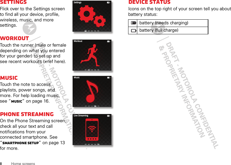 8Home screensSettingsFlick over to the Settings screen to find all your device, profile, wireless, music, and more settings.Workout Touch the runner (male or female depending on what you entered for your gender) to set up and see recent workouts (x-ref here).MusicTouch the note to access playlists, power songs, and more. For help loading music, see “Music” on page 16.Phone streaming On the Phone Streaming screen, check all your text and call notifications from your connected smartphone. See “Smartphone setup” on page 13 for more.SettingsWorkoutMusicLive StreamingDevice statusIcons on the top right of your screen tell you about battery status:battery (needs charging)battery (full charge)