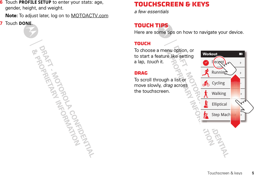 5Touchscreen &amp; keys6Touch PROFILE SETUP to enter your stats: age, gender, height, and weight.Note: To adjust later, log on to MOTOACTV.com7Touch DONE.Touchscreen &amp; keysa few essentialsTouch tipsHere are some tips on how to navigate your device.TouchTo choose a menu option, or to start a feature like setting a lap, touch it. DragTo scroll through a list or move slowly, drag across the touchscreen. WorkoutRecentRunningCyclingWalkingEllipticalStep Machine