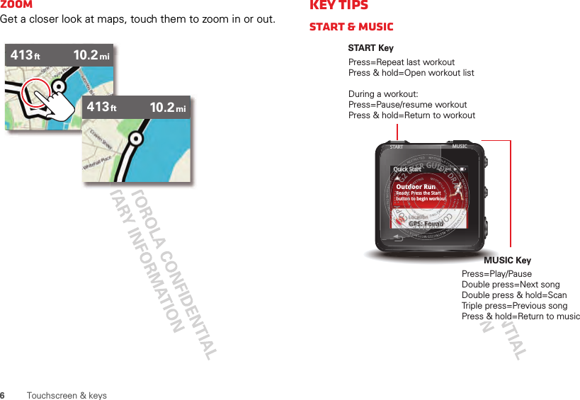 6Touchscreen &amp; keysZoomGet a closer look at maps, touch them to zoom in or out.413 10.2ft mi413 10.2ft miKey tipsStart &amp; MusicOutdoor RunReady: Press the Startbutton to begin workout.Quick StartG2 USER GUIDE DRAFT  ::::::  CONTROLLED COPY ::::::START KeyPress=Repeat last workoutPress &amp; hold=Open workout listDuring a workout:Press=Pause/resume workoutPress &amp; hold=Return to workoutMUSIC KeyPress=Play/PauseDouble press=Next songDouble press &amp; hold=ScanTriple press=Previous songPress &amp; hold=Return to musicSTART MUSIC