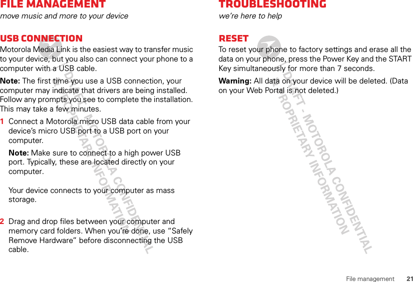 21File managementFile managementmove music and more to your deviceUSB connectionMotorola Media Link is the easiest way to transfer music to your device, but you also can connect your phone to a computer with a USB cable.Note: The first time you use a USB connection, your computer may indicate that drivers are being installed. Follow any prompts you see to complete the installation. This may take a few minutes.  1Connect a Motorola micro USB data cable from your device’s micro USB port to a USB port on your computer. Note: Make sure to connect to a high power USB port. Typically, these are located directly on your computer.Your device connects to your computer as mass storage. 2Drag and drop files between your computer and memory card folders. When you’re done, use “Safely Remove Hardware” before disconnecting the USB cable.Troubleshootingwe’re here to helpResetTo reset your phone to factory settings and erase all the data on your phone, press the Power Key and the START Key simultaneously for more than 7 seconds.Warning: All data on your device will be deleted. (Data on your Web Portal is not deleted.)