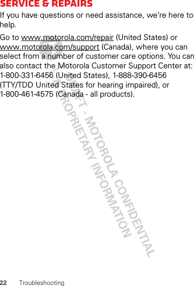 22 TroubleshootingService &amp; repairsIf you have questions or need assistance, we’re here to help.Go to www.motorola.com/repair (United States) or www.motorola.com/support (Canada), where you can select from a number of customer care options. You can also contact the Motorola Customer Support Center at: 1-800-331-6456 (United States), 1-888-390-6456 (TTY/TDD United States for hearing impaired), or 1-800-461-4575 (Canada - all products).