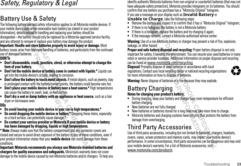 23TroubleshootingSafety, Regulatory &amp; LegalBattery Use &amp; SafetyBattery Use &amp; SafetyThe following battery use and safety information applies to all Motorola mobile devices. If your mobile device uses a non-removable main battery (as stated in your product information), details related to handling and replacing your battery should be disregarded—the battery should only be replaced by a Motorola-approved service facility, and any attempt to remove or replace your battery may damage the product.Important: Handle and store batteries properly to avoid injury or damage. Most battery issues arise from improper handling of batteries, and particularly from the continued use of damaged batteries.DON’Ts• Don’t disassemble, crush, puncture, shred, or otherwise attempt to change the form of your battery.• Don’t let the mobile device or battery come in contact with liquids.* Liquids can get into the mobile device’s circuits, leading to corrosion.• Don’t allow the battery to touch metal objects. If metal objects, such as jewelry, stay in prolonged contact with the battery contact points, the battery could become very hot.• Don’t place your mobile device or battery near a heat source.* High temperatures can cause the battery to swell, leak, or malfunction.• Don’t dry a wet or damp battery with an appliance or heat source, such as a hair dryer or microwave oven.DOs• Do avoid leaving your mobile device in your car in high temperatures.*• Do avoid dropping the mobile device or battery.* Dropping these items, especially on a hard surface, can potentially cause damage.*• Do contact your service provider or Motorola if your mobile device or battery has been damaged by dropping, liquids or high temperatures.* Note: Always make sure that the battery compartment and any connector covers are closed and secure to avoid direct exposure of the battery to any of these conditions, even if your product information states that your mobile device can resist damage from these conditions.Important: Motorola recommends you always use Motorola-branded batteries and chargers for quality assurance and safeguards. Motorola’s warranty does not cover damage to the mobile device caused by non-Motorola batteries and/or chargers. To help you identify authentic Motorola batteries from non-original or counterfeit batteries (that may not have adequate safety protection), Motorola provides holograms on its batteries. You should confirm that any battery you purchase has a “Motorola Original” hologram.If you see a message on your display such as Invalid Battery or Unable to Charge, take the following steps:•Remove the battery and inspect it to confirm that it has a “Motorola Original” hologram;•If there is no hologram, the battery is not a Motorola battery;•If there is a hologram, replace the battery and try charging it again;•If the message remains, contact a Motorola authorized service center.Warning: Use of a non-Motorola battery or charger may present a risk of fire, explosion, leakage, or other hazard.Proper and safe battery disposal and recycling: Proper battery disposal is not only important for safety, it benefits the environment. You can recycle your used batteries in many retail or service provider locations. Additional information on proper disposal and recycling can be found at www.motorola.com/recyclingDisposal: Promptly dispose of used batteries in accordance with local regulations. Contact your local recycling center or national recycling organizations for more information on how to dispose of batteries.Warning: Never dispose of batteries in a fire because they may explode.Battery ChargingBattery ChargingNotes for charging your product’s battery:•During charging, keep your battery and charger near room temperature for efficient battery charging.•New batteries are not fully charged.•New batteries or batteries stored for a long time may take more time to charge.•Motorola batteries and charging systems have circuitry that protects the battery from damage from overcharging.Third Party AccessoriesUse of third party accessories, including but not limited to batteries, chargers, headsets, covers, cases, screen protectors and memory cards, may impact your mobile device’s performance. In some circumstances, third party accessories can be dangerous and may void your mobile device’s warranty. For a list of Motorola accessories, visit www.motorola.com/products032375o