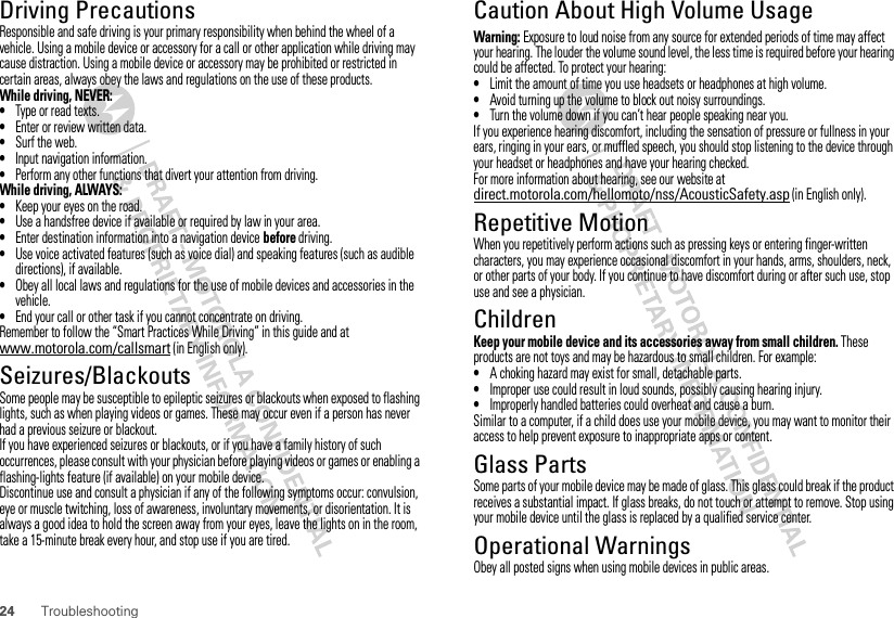 24 TroubleshootingDriving PrecautionsResponsible and safe driving is your primary responsibility when behind the wheel of a vehicle. Using a mobile device or accessory for a call or other application while driving may cause distraction. Using a mobile device or accessory may be prohibited or restricted in certain areas, always obey the laws and regulations on the use of these products.While driving, NEVER:•Type or read texts.•Enter or review written data.•Surf the web.•Input navigation information.•Perform any other functions that divert your attention from driving.While driving, ALWAYS:•Keep your eyes on the road.•Use a handsfree device if available or required by law in your area.•Enter destination information into a navigation device before driving.•Use voice activated features (such as voice dial) and speaking features (such as audible directions), if available.•Obey all local laws and regulations for the use of mobile devices and accessories in the vehicle.•End your call or other task if you cannot concentrate on driving.Remember to follow the “Smart Practices While Driving” in this guide and at www.motorola.com/callsmart (in English only).Seizures/BlackoutsSome people may be susceptible to epileptic seizures or blackouts when exposed to flashing lights, such as when playing videos or games. These may occur even if a person has never had a previous seizure or blackout.If you have experienced seizures or blackouts, or if you have a family history of such occurrences, please consult with your physician before playing videos or games or enabling a flashing-lights feature (if available) on your mobile device.Discontinue use and consult a physician if any of the following symptoms occur: convulsion, eye or muscle twitching, loss of awareness, involuntary movements, or disorientation. It is always a good idea to hold the screen away from your eyes, leave the lights on in the room, take a 15-minute break every hour, and stop use if you are tired.Caution About High Volume UsageWarning: Exposure to loud noise from any source for extended periods of time may affect your hearing. The louder the volume sound level, the less time is required before your hearing could be affected. To protect your hearing:•Limit the amount of time you use headsets or headphones at high volume.•Avoid turning up the volume to block out noisy surroundings.•Turn the volume down if you can’t hear people speaking near you.If you experience hearing discomfort, including the sensation of pressure or fullness in your ears, ringing in your ears, or muffled speech, you should stop listening to the device through your headset or headphones and have your hearing checked.For more information about hearing, see our website at direct.motorola.com/hellomoto/nss/AcousticSafety.asp (in English only).Repetitive MotionWhen you repetitively perform actions such as pressing keys or entering finger-written characters, you may experience occasional discomfort in your hands, arms, shoulders, neck, or other parts of your body. If you continue to have discomfort during or after such use, stop use and see a physician.ChildrenKeep your mobile device and its accessories away from small children. These products are not toys and may be hazardous to small children. For example:•A choking hazard may exist for small, detachable parts.•Improper use could result in loud sounds, possibly causing hearing injury.•Improperly handled batteries could overheat and cause a burn.Similar to a computer, if a child does use your mobile device, you may want to monitor their access to help prevent exposure to inappropriate apps or content.Glass PartsSome parts of your mobile device may be made of glass. This glass could break if the product receives a substantial impact. If glass breaks, do not touch or attempt to remove. Stop using your mobile device until the glass is replaced by a qualified service center.Operational WarningsObey all posted signs when using mobile devices in public areas.