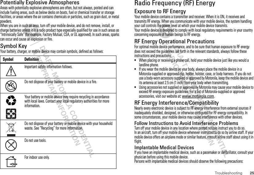 25TroubleshootingPotentially Explosive AtmospheresAreas with potentially explosive atmospheres are often, but not always, posted and can include fueling areas, such as below decks on boats, fuel or chemical transfer or storage facilities, or areas where the air contains chemicals or particles, such as grain dust, or metal powders.When you are in such an area, turn off your mobile device, and do not remove, install, or charge batteries unless it is a radio product type especially qualified for use in such areas as “Intrinsically Safe” (for example, Factory Mutual, CSA, or UL approved). In such areas, sparks can occur and cause an explosion or fire.Symbol KeyYour battery, charger, or mobile device may contain symbols, defined as follows:Symbol DefinitionImportant safety information follows.Do not dispose of your battery or mobile device in a fire.Your battery or mobile device may require recycling in accordance with local laws. Contact your local regulatory authorities for more information.Do not dispose of your battery or mobile device with your household waste. See “Recycling” for more information.Do not use tools.For indoor use only.032374o032376o032375oRadio Frequency (RF) EnergyExposure to RF EnergyYour mobile device contains a transmitter and receiver. When it is ON, it receives and transmits RF energy. When you communicate with your mobile device, the system handling your call controls the power level at which your mobile device transmits.Your mobile device is designed to comply with local regulatory requirements in your country concerning exposure of human beings to RF energy.RF Energy Operational PrecautionsFor optimal mobile device performance, and to be sure that human exposure to RF energy does not exceed the guidelines set forth in the relevant standards, always follow these instructions and precautions:•When placing or receiving a phone call, hold your mobile device just like you would a landline phone.•If you wear the mobile device on your body, always place the mobile device in a Motorola-supplied or approved clip, holder, holster, case, or body harness. If you do not use a body-worn accessory supplied or approved by Motorola, keep the mobile device and its antenna at least 2.5 cm (1 inch) from your body when transmitting.•Using accessories not supplied or approved by Motorola may cause your mobile device to exceed RF energy exposure guidelines. For a list of Motorola-supplied or approved accessories, visit our website at: www.motorola.com.RF Energy Interference/CompatibilityNearly every electronic device is subject to RF energy interference from external sources if inadequately shielded, designed, or otherwise configured for RF energy compatibility. In some circumstances, your mobile device may cause interference with other devices.Follow Instructions to Avoid Interference ProblemsTurn off your mobile device in any location where posted notices instruct you to do so.In an aircraft, turn off your mobile device whenever instructed to do so by airline staff. If your mobile device offers an airplane mode or similar feature, consult airline staff about using it in flight.Implantable Medical DevicesIf you have an implantable medical device, such as a pacemaker or defibrillator, consult your physician before using this mobile device.Persons with implantable medical devices should observe the following precautions: