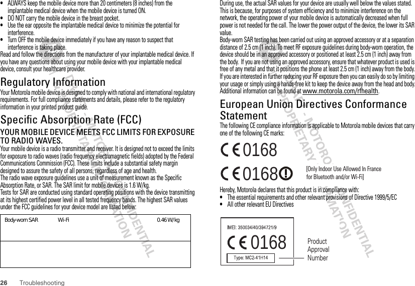 26 Troubleshooting•ALWAYS keep the mobile device more than 20 centimeters (8 inches) from the implantable medical device when the mobile device is turned ON.•DO NOT carry the mobile device in the breast pocket.•Use the ear opposite the implantable medical device to minimize the potential for interference.•Turn OFF the mobile device immediately if you have any reason to suspect that interference is taking place.Read and follow the directions from the manufacturer of your implantable medical device. If you have any questions about using your mobile device with your implantable medical device, consult your healthcare provider.Regulatory InformationYour Motorola mobile device is designed to comply with national and international regulatory requirements. For full compliance statements and details, please refer to the regulatory information in your printed product guide.Specific Absorption Rate (FCC)SAR (IEEE)YOUR MOBILE DEVICE MEETS FCC LIMITS FOR EXPOSURE TO RADIO WAVES.Your mobile device is a radio transmitter and receiver. It is designed not to exceed the limits for exposure to radio waves (radio frequency electromagnetic fields) adopted by the Federal Communications Commission (FCC). These limits include a substantial safety margin designed to assure the safety of all persons, regardless of age and health.The radio wave exposure guidelines use a unit of measurement known as the Specific Absorption Rate, or SAR. The SAR limit for mobile devices is 1.6 W/kg.Tests for SAR are conducted using standard operating positions with the device transmitting at its highest certified power level in all tested frequency bands. The highest SAR values under the FCC guidelines for your device model are listed below:Body-worn SAR                Wi-FiGC_0.46W/kgDuring use, the actual SAR values for your device are usually well below the values stated. This is because, for purposes of system efficiency and to minimize interference on the network, the operating power of your mobile device is automatically decreased when full power is not needed for the call. The lower the power output of the device, the lower its SAR value.Body-worn SAR testing has been carried out using an approved accessory or at a separation distance of 2.5 cm (1 inch). To meet RF exposure guidelines during body-worn operation, the device should be in an approved accessory or positioned at least 2.5 cm (1 inch) away from the body.  If you are not using an approved accessory, ensure that whatever product is used is free of any metal and that it positions the phone at least 2.5 cm (1 inch) away from the body.If you are interested in further reducing your RF exposure then you can easily do so by limiting your usage or simply using a hands-free kit to keep the device away from the head and body.Additional information can be found at www.motorola.com/rfhealth.European Union Directives Conformance StatementEU ConformanceThe following CE compliance information is applicable to Motorola mobile devices that carry one of the following CE marks:Hereby, Motorola declares that this product is in compliance with:•The essential requirements and other relevant provisions of Directive 1999/5/EC•All other relevant EU Directives0168 [Only Indoor Use Allowed In Francefor Bluetooth and/or Wi-Fi]01680168 Product Approval Number
