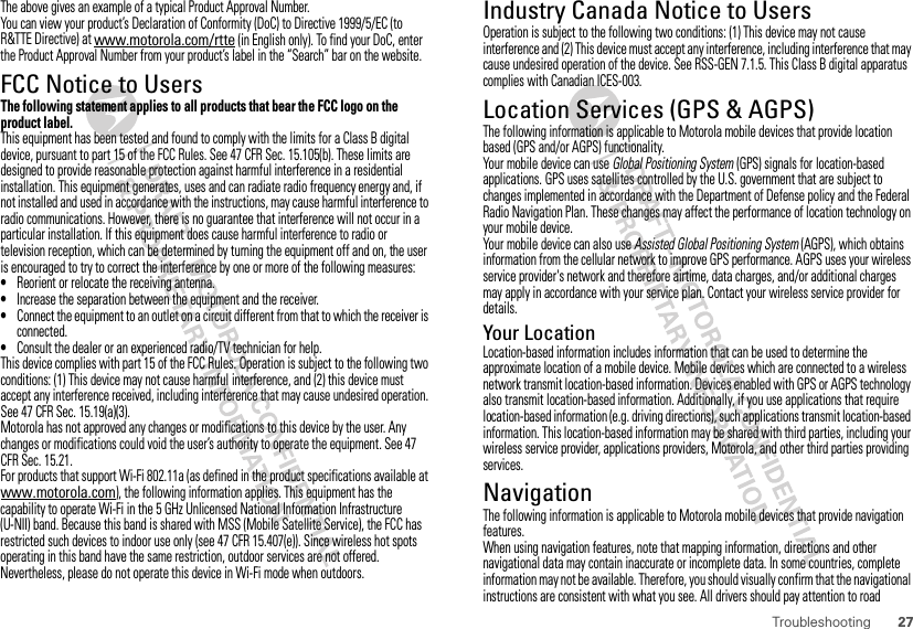 27TroubleshootingThe above gives an example of a typical Product Approval Number.You can view your product’s Declaration of Conformity (DoC) to Directive 1999/5/EC (to R&amp;TTE Directive) at www.motorola.com/rtte (in English only). To find your DoC, enter the Product Approval Number from your product’s label in the “Search” bar on the website.FCC Notice to UsersFCC NoticeThe following statement applies to all products that bear the FCC logo on the product label.This equipment has been tested and found to comply with the limits for a Class B digital device, pursuant to part 15 of the FCC Rules. See 47 CFR Sec. 15.105(b). These limits are designed to provide reasonable protection against harmful interference in a residential installation. This equipment generates, uses and can radiate radio frequency energy and, if not installed and used in accordance with the instructions, may cause harmful interference to radio communications. However, there is no guarantee that interference will not occur in a particular installation. If this equipment does cause harmful interference to radio or television reception, which can be determined by turning the equipment off and on, the user is encouraged to try to correct the interference by one or more of the following measures:•Reorient or relocate the receiving antenna.•Increase the separation between the equipment and the receiver.•Connect the equipment to an outlet on a circuit different from that to which the receiver is connected.•Consult the dealer or an experienced radio/TV technician for help.This device complies with part 15 of the FCC Rules. Operation is subject to the following two conditions: (1) This device may not cause harmful interference, and (2) this device must accept any interference received, including interference that may cause undesired operation. See 47 CFR Sec. 15.19(a)(3).Motorola has not approved any changes or modifications to this device by the user. Any changes or modifications could void the user’s authority to operate the equipment. See 47 CFR Sec. 15.21.For products that support Wi-Fi 802.11a (as defined in the product specifications available at www.motorola.com), the following information applies. This equipment has the capability to operate Wi-Fi in the 5 GHz Unlicensed National Information Infrastructure (U-NII) band. Because this band is shared with MSS (Mobile Satellite Service), the FCC has restricted such devices to indoor use only (see 47 CFR 15.407(e)). Since wireless hot spots operating in this band have the same restriction, outdoor services are not offered. Nevertheless, please do not operate this device in Wi-Fi mode when outdoors.Industry Canada Notice to UsersIndustr y Canada NoticeOperation is subject to the following two conditions: (1) This device may not cause interference and (2) This device must accept any interference, including interference that may cause undesired operation of the device. See RSS-GEN 7.1.5. This Class B digital apparatus complies with Canadian ICES-003.Location Services (GPS &amp; AGPS)GPS &amp; AGPSThe following information is applicable to Motorola mobile devices that provide location based (GPS and/or AGPS) functionality.Your mobile device can use Global Positioning System (GPS) signals for location-based applications. GPS uses satellites controlled by the U.S. government that are subject to changes implemented in accordance with the Department of Defense policy and the Federal Radio Navigation Plan. These changes may affect the performance of location technology on your mobile device.Your mobile device can also use Assisted Global Positioning System (AGPS), which obtains information from the cellular network to improve GPS performance. AGPS uses your wireless service provider&apos;s network and therefore airtime, data charges, and/or additional charges may apply in accordance with your service plan. Contact your wireless service provider for details.Your LocationLocation-based information includes information that can be used to determine the approximate location of a mobile device. Mobile devices which are connected to a wireless network transmit location-based information. Devices enabled with GPS or AGPS technology also transmit location-based information. Additionally, if you use applications that require location-based information (e.g. driving directions), such applications transmit location-based information. This location-based information may be shared with third parties, including your wireless service provider, applications providers, Motorola, and other third parties providing services.NavigationNavigationThe following information is applicable to Motorola mobile devices that provide navigation features.When using navigation features, note that mapping information, directions and other navigational data may contain inaccurate or incomplete data. In some countries, complete information may not be available. Therefore, you should visually confirm that the navigational instructions are consistent with what you see. All drivers should pay attention to road 