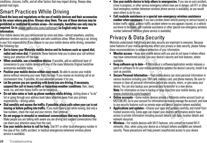 28 Troubleshootingconditions, closures, traffic, and all other factors that may impact driving. Always obey posted road signs.Smart Practices While DrivingDriving SafetyCheck the laws and regulations on the use of mobile devices and their accessories in the areas where you drive. Always obey them. The use of these devices may be prohibited or restricted in certain areas—for example, handsfree use only may be required. Go to www.motorola.com/callsmart (in English only) for more information.Your mobile device lets you communicate by voice and data—almost anywhere, anytime, wherever wireless service is available and safe conditions allow. When driving a car, driving is your first responsibility. If you choose to use your mobile device while driving, remember the following tips:• Get to know your Motorola mobile device and its features such as speed dial, redial and voice dial. If available, these features help you to place your call without taking your attention off the road.• When available, use a handsfree device. If possible, add an additional layer of convenience to your mobile device with one of the many Motorola Original handsfree accessories available today.• Position your mobile device within easy reach. Be able to access your mobile device without removing your eyes from the road. If you receive an incoming call at an inconvenient time, if possible, let your voicemail answer it for you.• Let the person you are speaking with know you are driving; if necessary, suspend the call in heavy traffic or hazardous weather conditions. Rain, sleet, snow, ice, and even heavy traffic can be hazardous.• Do not take notes or look up phone numbers while driving. Jotting down a “to do” list or going through your address book takes attention away from your primary responsibility—driving safely.• Dial sensibly and assess the traffic; if possible, place calls when your car is not moving or before pulling into traffic. If you must make a call while moving, dial only a few numbers, check the road and your mirrors, then continue.• Do not engage in stressful or emotional conversations that may be distracting. Make people you are talking with aware you are driving and suspend conversations that can divert your attention away from the road.• Use your mobile device to call for help. Dial 911 or other local emergency number in the case of fire, traffic accident, or medical emergencies (wherever wireless phone service is available).• Use your mobile device to help others in emergencies. If you see an auto accident, crime in progress, or other serious emergency where lives are in danger, call 911 or other local emergency number (wherever wireless phone service is available), as you would want others to do for you.• Call roadside assistance or a special non-emergency wireless assistance number when necessary. If you see a broken-down vehicle posing no serious hazard, a broken traffic signal, a minor traffic accident where no one appears injured, or a vehicle you know to be stolen, call roadside assistance or other special non-emergency wireless number (wherever wireless phone service is available).Privacy &amp; Data SecurityPrivacy &amp; Data SecurityMotorola understands that privacy and data security are important to everyone. Because some features of your mobile device may affect your privacy or data security, please follow these recommendations to enhance protection of your information:• Monitor access—Keep your mobile device with you and do not leave it where others may have unmonitored access. Use your device’s security and lock features, where available.• Keep software up to date—If Motorola or a software/application vendor releases a patch or software fix for your mobile device that updates the device’s security, install it as soon as possible.• Secure Personal Information—Your mobile device can store personal information in various locations including your SIM card, memory card, and phone memory. Be sure to remove or clear all personal information before you recycle, return, or give away your device. You can also backup your personal data to transfer to a new device.Note: For information on how to backup or wipe data from your mobile device, go to www.motorola.com/support• Online accounts—Some mobile devices provide a Motorola online account (such as MOTOBLUR). Go to your account for information on how to manage the account, and how to use security features such as remote wipe and device location (where available).• Applications and updates—Choose your apps and updates carefully, and install from trusted sources only. Some apps can impact your device’s performance and/or have access to private information including account details, call data, location details and network resources.•Wireless—For mobile devices with Wi-Fi features, only connect to trusted Wi-Fi networks. Also, when using your device as a hotspot (where available) use network security. These precautions will help prevent unauthorized access to your device.