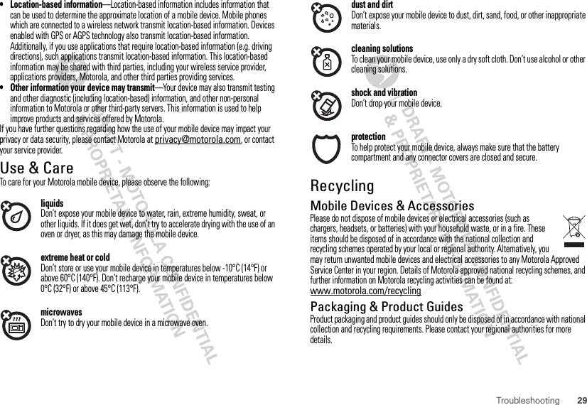 29Troubleshooting• Location-based information—Location-based information includes information that can be used to determine the approximate location of a mobile device. Mobile phones which are connected to a wireless network transmit location-based information. Devices enabled with GPS or AGPS technology also transmit location-based information. Additionally, if you use applications that require location-based information (e.g. driving directions), such applications transmit location-based information. This location-based information may be shared with third parties, including your wireless service provider, applications providers, Motorola, and other third parties providing services.• Other information your device may transmit—Your device may also transmit testing and other diagnostic (including location-based) information, and other non-personal information to Motorola or other third-party servers. This information is used to help improve products and services offered by Motorola.If you have further questions regarding how the use of your mobile device may impact your privacy or data security, please contact Motorola at privacy@motorola.com, or contact your service provider.Use &amp; CareUse &amp; CareTo care for your Motorola mobile device, please observe the following:liquidsDon’t expose your mobile device to water, rain, extreme humidity, sweat, or other liquids. If it does get wet, don’t try to accelerate drying with the use of an oven or dryer, as this may damage the mobile device.extreme heat or coldDon’t store or use your mobile device in temperatures below -10°C (14°F) or above 60°C (140°F). Don’t recharge your mobile device in temperatures below 0°C (32°F) or above 45°C (113°F).microwavesDon’t try to dry your mobile device in a microwave oven.dust and dirtDon’t expose your mobile device to dust, dirt, sand, food, or other inappropriate materials.cleaning solutionsTo clean your mobile device, use only a dry soft cloth. Don’t use alcohol or other cleaning solutions.shock and vibrationDon’t drop your mobile device.protectionTo help protect your mobile device, always make sure that the battery compartment and any connector covers are closed and secure.RecyclingRecycl ingMobile Devices &amp; AccessoriesPlease do not dispose of mobile devices or electrical accessories (such as chargers, headsets, or batteries) with your household waste, or in a fire. These items should be disposed of in accordance with the national collection and recycling schemes operated by your local or regional authority. Alternatively, you may return unwanted mobile devices and electrical accessories to any Motorola Approved Service Center in your region. Details of Motorola approved national recycling schemes, and further information on Motorola recycling activities can be found at: www.motorola.com/recyclingPackaging &amp; Product GuidesProduct packaging and product guides should only be disposed of in accordance with national collection and recycling requirements. Please contact your regional authorities for more details.