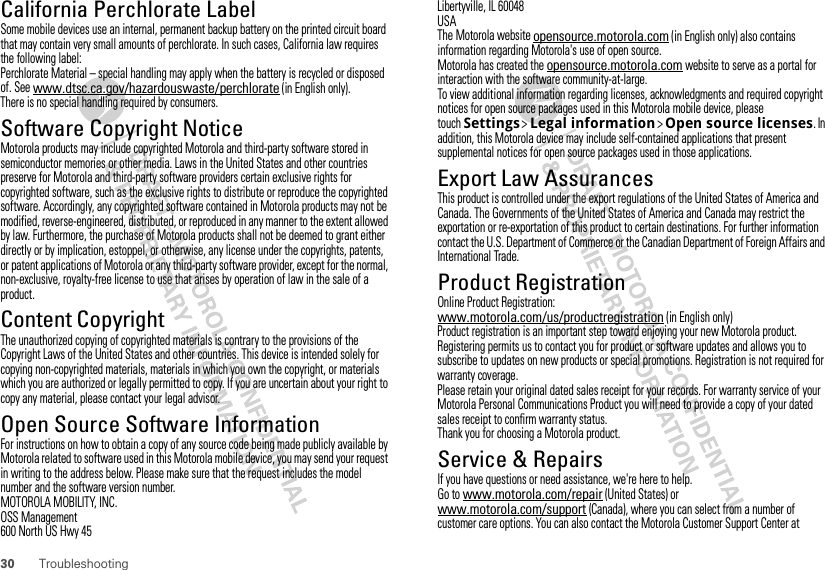 30 TroubleshootingCalifornia Perchlorate LabelPerchlorate LabelSome mobile devices use an internal, permanent backup battery on the printed circuit board that may contain very small amounts of perchlorate. In such cases, California law requires the following label:Perchlorate Material – special handling may apply when the battery is recycled or disposed of. See www.dtsc.ca.gov/hazardouswaste/perchlorate (in English only).There is no special handling required by consumers.Software Copyright NoticeSoft ware Copy right  NoticeMotorola products may include copyrighted Motorola and third-party software stored in semiconductor memories or other media. Laws in the United States and other countries preserve for Motorola and third-party software providers certain exclusive rights for copyrighted software, such as the exclusive rights to distribute or reproduce the copyrighted software. Accordingly, any copyrighted software contained in Motorola products may not be modified, reverse-engineered, distributed, or reproduced in any manner to the extent allowed by law. Furthermore, the purchase of Motorola products shall not be deemed to grant either directly or by implication, estoppel, or otherwise, any license under the copyrights, patents, or patent applications of Motorola or any third-party software provider, except for the normal, non-exclusive, royalty-free license to use that arises by operation of law in the sale of a product.Content CopyrightContent Copyri ghtThe unauthorized copying of copyrighted materials is contrary to the provisions of the Copyright Laws of the United States and other countries. This device is intended solely for copying non-copyrighted materials, materials in which you own the copyright, or materials which you are authorized or legally permitted to copy. If you are uncertain about your right to copy any material, please contact your legal advisor.Open Source Software InformationOSS InformationFor instructions on how to obtain a copy of any source code being made publicly available by Motorola related to software used in this Motorola mobile device, you may send your request in writing to the address below. Please make sure that the request includes the model number and the software version number.MOTOROLA MOBILITY, INC.OSS Management600 North US Hwy 45Libertyville, IL 60048USAThe Motorola website opensource.motorola.com (in English only) also contains information regarding Motorola&apos;s use of open source.Motorola has created the opensource.motorola.com website to serve as a portal for interaction with the software community-at-large.To view additional information regarding licenses, acknowledgments and required copyright notices for open source packages used in this Motorola mobile device, please touchSettings &gt;Legal information &gt;Open source licenses. In addition, this Motorola device may include self-contained applications that present supplemental notices for open source packages used in those applications.Export Law AssurancesExport LawThis product is controlled under the export regulations of the United States of America and Canada. The Governments of the United States of America and Canada may restrict the exportation or re-exportation of this product to certain destinations. For further information contact the U.S. Department of Commerce or the Canadian Department of Foreign Affairs and International Trade.Product RegistrationRegistra tionOnline Product Registration:www.motorola.com/us/productregistration (in English only)Product registration is an important step toward enjoying your new Motorola product. Registering permits us to contact you for product or software updates and allows you to subscribe to updates on new products or special promotions. Registration is not required for warranty coverage.Please retain your original dated sales receipt for your records. For warranty service of your Motorola Personal Communications Product you will need to provide a copy of your dated sales receipt to confirm warranty status.Thank you for choosing a Motorola product.Service &amp; RepairsIf you have questions or need assistance, we&apos;re here to help.Go to www.motorola.com/repair (United States) or www.motorola.com/support (Canada), where you can select from a number of customer care options. You can also contact the Motorola Customer Support Center at 