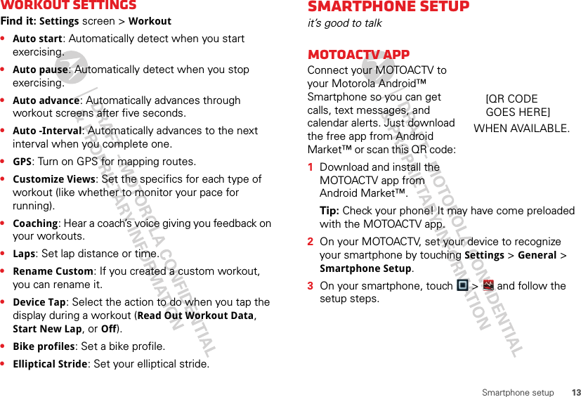 13Smartphone setupWorkout settingsFind it: Settings screen &gt; Workout•Auto start: Automatically detect when you start exercising.•Auto pause: Automatically detect when you stop exercising.•Auto advance: Automatically advances through workout screens after five seconds.•Auto -Interval: Automatically advances to the next interval when you complete one.•GPS: Turn on GPS for mapping routes.•Customize Views: Set the specifics for each type of workout (like whether to monitor your pace for running).•Coaching: Hear a coach’s voice giving you feedback on your workouts.•Laps: Set lap distance or time.•Rename Custom: If you created a custom workout, you can rename it.•Device Tap: Select the action to do when you tap the display during a workout (Read Out Workout Data, Start New Lap, or Off).•Bike profiles: Set a bike profile. •Elliptical Stride: Set your elliptical stride.Smartphone setupit’s good to talkMOTOACTV appConnect your MOTOACTV to your Motorola Android™ Smartphone so you can get calls, text messages, and calendar alerts. Just download the free app from Android Market™ or scan this QR code:   1Download and install the MOTOACTV app from Android Market™.Tip: Check your phone! It may have come preloaded with the MOTOACTV app.2On your MOTOACTV, set your device to recognize your smartphone by touching Settings &gt; General &gt; Smartphone Setup.3On your smartphone, touch  &gt;   and follow the setup steps.[QR CODE WHEN AVAILABLE.GOES HERE]